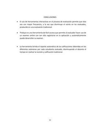 11
CONCLUSIONES
El uso de herramientas interactivas en el proceso de evaluación permite que ésta
sea con mayor frecuencia, a la vez que disminuye el estrés en los evaluados,
producido en una evaluación tradicional.
Thatquiz es una herramienta de fácil acceso que permite al evaluador hacer uso de
un examen online con tan sólo registrarse en la aplicación y automáticamente
puede desarrollar su examen.
La herramienta brinda el reporte automático de las calificaciones obtenidas en los
diferentes exámenes por cada estudiante evaluado, disminuyendo al docente el
tiempo en realizar la revisión y calificación tradicional.
 