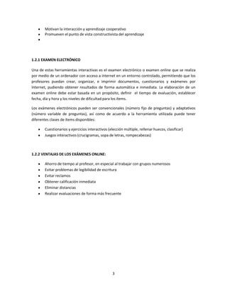3
Motivan la interacción y aprendizaje cooperativo
Promueven el punto de vista constructivista del aprendizaje
1.2.1 EXAMEN ELECTRÓNICO
Una de estas herramientas interactivas es el examen electrónico o examen online que se realiza
por medio de un ordenador con acceso a internet en un entorno controlado, permitiendo que los
profesores puedan crear, organizar, e imprimir documentos, cuestionarios y exámenes por
Internet, pudiendo obtener resultados de forma automática e inmediata. La elaboración de un
examen online debe estar basada en un propósito, definir el tiempo de evaluación, establecer
fecha, día y hora y los niveles de dificultad para los ítems.
Los exámenes electrónicos pueden ser convencionales (número fijo de preguntas) y adaptativos
(número variable de preguntas), así como de acuerdo a la herramienta utilizada puede tener
diferentes clases de ítems disponibles:
Cuestionarios y ejercicios interactivos (elección múltiple, rellenar huecos, clasificar)
Juegos interactivos (crucigramas, sopa de letras, rompecabezas)
1.2.2 VENTAJAS DE LOS EXÁMENES ONLINE:
Ahorro de tiempo al profesor, en especial al trabajar con grupos numerosos
Evitar problemas de legibilidad de escritura
Evitar reclamos
Obtener calificación inmediata
Eliminar distancias
Realizar evaluaciones de forma más frecuente
 