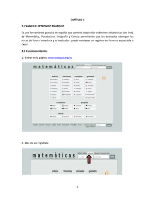 4
CAPÍTULO II
2. EXAMEN ELECTRÓNICO THATQUIZ
Es una herramienta gratuita en español que permite desarrollar exámenes electrónicos (on line),
de Matemática, Vocabulario, Geografía y Ciencia permitiendo que los evaluados obtengan las
notas de forma inmediata y el evaluador puede mantener un registro en formato exportable a
Excel.
2.1 Funcionamiento:
1.- Entrar en la página: www.thatquiz.org/es
2.- Dar clic en regístrate
 