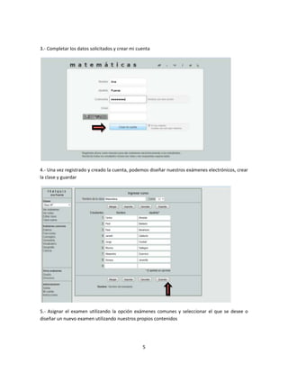 5
3.- Completar los datos solicitados y crear mi cuenta
4.- Una vez registrado y creado la cuenta, podemos diseñar nuestros exámenes electrónicos, crear
la clase y guardar
5.- Asignar el examen utilizando la opción exámenes comunes y seleccionar el que se desee o
diseñar un nuevo examen utilizando nuestros propios contenidos
 