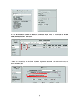 6
6.- Una vez asignado el examen se genera un código que es con el que los estudiantes de la clase
ingresan y desarrollan su evaluación
Dentro de la asignación de exámenes podemos asignar los exámenes con contraseña individual
para cada estudiante
 