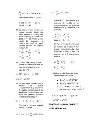rad
k
2

, k .Calcule a + b ,
comprendido entre 190 y 200.
A) 192 B) 195 C) 196
D) 198 E) 199
14. Se idea un nuevo sistema de
medida angular donde una
vuelta equivale a 300 grados de
dicho sistema y a su vez cada
grado posee 20 minutos y cada
minuto 20 segundos.¿ A
cuántos segundos del nuevo
sistema equivale un segundo
centesimal?
A)
100
3
B)
100
7
C)
50
1
D)
100
1
E)
40
1
15. ¿Cuánto mide un angulo en el
cual se ha cometido un error de
rad0092.0 al escribir
'
a en
lugar de
m
a ?
a)
g
1,3 b) g
14,2 c)
g
12,3
d) g
16,2 e)
g
1,2
16. Un estudiante observó que el
número de grados
sexagesimales S y el número
de grados centesimales C del
ángulo que formaban las agujas
de un reloj (horario y minutero)
estaban expresados por
  xyyxS 2
2
 ,   yxyxC 
Entonces la hora que indicaba
el reloj podría ser
a) pm15:4 b) pm
11
100
:2 c) pm30:4
d) pm
11
180
:3 e) pm00:1
17. Siendo S yC los números que
expresan la medida de un
mismo ángulo en los sistemas
sexagesimal y centesimal que
cumplen
32
7
32
SCCS

Halle mM RRN 
Si MR y mR son los números
de radianes del mayor y menor
ángulo respectivamente, que
satisfacen la relacion anterior y
además , S y C son números
enteros .
A)
10
3
B)
9
2
C)
5

D)
20

E)
10

18. Indicar el valor de verdad de las
siguientes proposiciones:
 ''44'17571 rad

smg
rad 1866631 

smg
cbaSi  ''3'3118:
127:  cbaentonces
A) VVV B) VFV C) VFF
D) VVF E) FVV
PROFESOR : SAMMY CONDEZO
FILIAL INGENIERIA
 