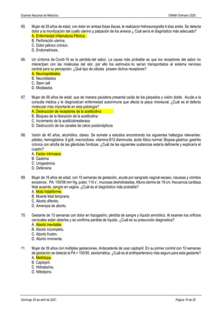 Examen Nacional de Medicina ENAM Ordinario 2020
Domingo 25 de abril de 2021 Página 10 de 25
65. Mujer de 28 años de edad, con dolor en ambas fosas iliacas, le realizaron hidrosonografia 4 días antes. Se detecta
dolor a la movilización del cuello uterino y palpación de los anexos ¿ Cúal sería el diagnóstico más adecuado?
A. Enfermedad Inflamatoria Pélvica.
B. Perforación uterina.
C. Dolor pélvico crónico .
D. Endometriosis.
66. Un síntoma de Covid-19 es la pérdida del sabor. La causa más probable es que los receptores del sabor no
interactúen con las moléculas del olor, por ello los estímulos no serían transportados al sistema nervioso
central para su percepción. ¿Qué tipo de células poseen dichos receptores?
A. Neuroepiteliales
B. Neuroblastos
C. Stem cell
D. Mioblastos
67. Mujer de 56 años de edad, que de manera paulatina presenta caída de los párpados y visión doble. Acude a la
consulta médica y le diagnostican enfermedad autoinmune que afecta la placa mioneural. ¿Cuál es el defecto
molecular más importante en esta patología?
A. Destrucción de receptores de la acetilcolina
B. Bloqueo de la liberación de la acetilcolina
C. Incremento de la acetilcolinesterasa
D. Destrucción de los canales de calcio postsinápticos
68. Varón de 40 años, alcohólico, obeso. Se somete a estudios encontrando los siguientes hallazgos relevantes:
pálidez, hemoglobina: 9 g/dl, macrocitosis. vitamina B12 disminuida, ácido fólico normal. Biopsia gástrica: gastritis
crónica con atrofia de las glándulas fúndicas. ¿Cuál de las siguientes sustancias estaría deficiente y explicaría el
cuadro?
A. Factor intrínseco
B. Gastrina
C. Urogastrona
D. Defensina
69. Mujer de 16 años de edad, con 15 semanas de gestación, acude por sangrado vaginal escaso, náuseas y vómitos
excesivos. PA: 100/58 mm Hg, pulso: 110 x´, mucosas deshidratadas, Altura uterina de 19 cm, frecuencia cardiaca
fetal ausente, sangre en vagina. ¿Cuál es el diagnóstico más probable?
A. Mola hidatiforme.
B. Muerte fetal temprana.
C. Aborto diferido.
D. Amenaza de aborto.
70. Gestante de 15 semanas con dolor en hipogastrio, pérdida de sangre y líquido amniótico. Al examen los orificios
cervicales están abiertos y se confirma perdida de líquido. ¿Cuál es su presunción diagnostica?
A. Aborto inevitable.
B. Aborto incompleto.
C. Aborto frustro.
D. Aborto inminente.
71. Mujer de 39 años con múltiples gestaciones. Antecedente de usar captopril. En su primer control con 10 semanas
de gestación se detecta la PA = 150/95, asintomática. ¿Cuál es el antihipertensivo más seguro para esta gestante?
A. Metildopa.
B. Captopril.
C. Hidralazina.
D. Nifedipino.
 