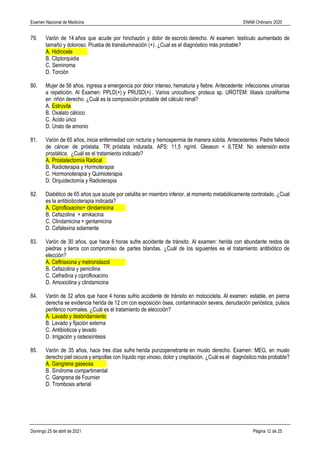 Examen Nacional de Medicina ENAM Ordinario 2020
Domingo 25 de abril de 2021 Página 12 de 25
79. Varón de 14 años que acude por hinchazón y dolor de escroto derecho. Al examen: testículo aumentado de
tamaño y doloroso. Prueba de transiluminación (+). ¿Cual es el diagnóstico más probable?
A. Hidrocele
B. Cliptorquidia
C. Seminoma
D. Torción
80. Mujer de 56 años, ingresa a emergencia por dolor intenso, hematuria y fiebre. Antecedente: infecciones urinarias
a repetición. Al Examen: PPLD(+) y PRUSD(+) . Varios urocultivos: proteus sp. UROTEM: litiasis coraliforme
en riñón derecho. ¿Cuál es la composición probable del cálculo renal?
A. Estruvita
B. Oxalato cálcico
C. Acido úrico
D. Urato de amonio
81. Varón de 65 años, inicia enfermedad con nicturia y hemospermia de manera súbita. Antecedentes: Padre falleció
de cáncer de próstata. TR: próstata indurada. APS: 11,5 ng/ml. Gleason < 6.TEM: No estensión extra
prostática. ¿Cuál es el tratamiento indicado?
A. Prostatectomía Radical
B. Radioterapia y Hormoterapia
C. Hormonoterapia y Quimioterapia
D. Orquidectomía y Radioterapia
82. Diabético de 65 años que acude por celulitis en miembro inferior, al momento metabólicamente controlado. ¿Cual
es la antibioticoterapia indicada?
A. Ciprofloxacino+ clindamicina
B. Cefazolina + amikacina
C. Clindamicina + gentamicina
D. Cefalexina solamente
83. Varón de 30 años, que hace 6 horas sufre accidente de tránsito. Al examen: herida con abundante restos de
piedras y tierra con compromiso de partes blandas. ¿Cuál de los siguientes es el tratamiento antibiótico de
elección?
A. Ceftriaxona y metronidazol
B. Cefazolina y penicilina
C. Cefradina y ciprofloxacino
D. Amoxicilina y clindamicina
84. Varón de 32 años que hace 4 horas sufrio accidente de tránsito en motocicleta. Al examen: estable, en pierna
derecha se evidencia herida de 12 cm con exposición ósea, contaminación severa, denudación perióstica, pulsos
periférico normales. ¿Cuál es el tratamiento de eleccción?
A. Lavado y desbridamiento
B. Lavado y fijación externa
C. Antibioticos y lavado
D. Irrigación y osteosíntesis
85. Varón de 35 años, hace tres días sufre herida punzopenetrante en muslo derecho. Examen: MEG, en muslo
derecho piel oscura y ampollas con líquido rojo vinoso, dolor y crepitación. ¿Cuál es el diagnóstico más probable?
A. Gangrena gaseosa
B. Síndrome compartimental
C. Gangrena de Fournier
D. Trombosis arterial
 