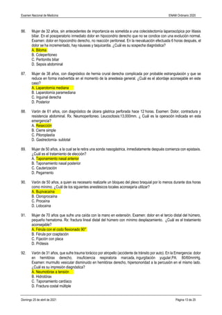 Examen Nacional de Medicina ENAM Ordinario 2020
Domingo 25 de abril de 2021 Página 13 de 25
86. Mujer de 32 años, sin antecedentes de importancia es sometida a una colecistectomía laparoscópica por litiasis
biliar. En el posoperatorio inmediato dolor en hipocondrio derecho que no se condice con una evolución normal.
Examen: dolor en hipocondrio derecho, no reacción peritoneal. En la reevaluación efectuada 6 horas después, el
dolor se ha incrementado, hay náuseas y taquicardia. ¿Cuál es su sospecha diagnóstica?
A. Biloma
B. Coleperitoneo
C. Peritonitis biliar
D. Sepsis abdominal
87. Mujer de 38 años, con diagnóstico de hernia crural derecha complicada por probable estrangulación y que se
reduce en forma inadvertida en el momento de la anestesia general. ¿Cuál es el abordaje aconsejable en este
caso?
A. Laparotomía mediana
B. Laparotomía paramediana
C. Inguinal derecha
D. Posterior
88. Varón de 61 años, con diagnóstico de úlcera gástrica perforada hace 12 horas. Examen: Dolor, contractura y
resistencia abdominal. Rx. Neumoperitoneo. Leucocitosis:13,000mm. ¿ Cuál es la operación indicada en esta
emergencia?
A. Resección
B. Cierre simple
C. Piloroplastía
D. Gastrectomía- subtotal
89. Mujer de 50 años, a la cual se le retira una sonda nasogástrica, inmediatamente después comienza con epistaxis.
¿Cuál es el tratamiento de elección?
A. Taponamiento nasal anterior
B. Taponamiento nasal posterior
C. Cauterización
D. Pegamento
90. Varón de 50 años, a quien es necesario realizarle un bloqueo del plexo braquial por lo menos durante dos horas
como mínimo. ¿Cuál de los siguientes anestésicos locales aconsejaría utilizar?
A. Bupivacaína
B. Cloroprocaína
C. Procaína
D. Lidocaína
91. Mujer de 70 años que sufre una caída con la mano en extensión. Examen: dolor en el tercio distal del húmero,
pequeño hematoma. Rx: fractura lineal distal del húmero con mínimo desplazamiento. ¿Cuál es el tratamiento
aconsejable?
A. Férula con el codo flexionado 90°
B. Férula por coaptación
C. Fijación con placa
D. Prótesis
92. Varón de 31 años, que sufre trauma torácico por atropello (accidente de tránsito por auto). En la Emergencia: dolor
en hemitórax derecho, insuficiencia respiratoria marcada, ingurgitación yugular,PA: 80/60mmHg.
Examen: murmullo vesicular disminuido en hemitórax derecho, hipersonoridad a la percusión en el mismo lado.
¿Cuál es su impresión diagnóstica?
A. Neumotórax a tensión
B. Hidrotórax
C. Taponamiento cardíaco
D. Fractura costal múltiple
 