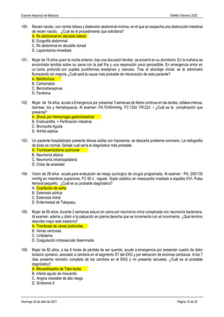 Examen Nacional de Medicina ENAM Ordinario 2020
Domingo 25 de abril de 2021 Página 15 de 25
100. Recien nacido, con vómito bilioso y distensión abdominal mínima, en el que se sospecha una obstrucción intestinal
de recien nacido. ¿Cuál es el procedimiento que solicitaría?
A. Rx abdominal en decúbito lateral
B. Ecografia abdominal
C. Rx abdominal en decúbito dorsal
D. Laparotomía inmediata
101. Mujer de 19 años quien la noche anterior, tras una discusión familiar, se encerró en su dormitorio. En la mañana es
encontrada tendida sobre su cama con la piel fría y una respiración poco perceptible. En emergencia entra en
un coma profundo con pupilas puntiformes, bradipnea y cianosis. Tras el abordaje inicial, se le administró
flumazenilo sin mejoria ¿Cuál será la causa más probable de intoxicación de esta paciente?
A. Barbitúricos
B. Carbamatos
C. Benzodiacepinas
D. Fenitoina
102. Mujer de 34 años, acude a Emergencia por presentar 3 semanas de fiebre continua en las tardes, cefalea intensa,
diarreas, tos y hematoquecia. Al examen: PA:70/40mmhg. FC:120x' FR:22x'. i ¿Cuál es la complicación que
presenta?
A. Shock por Hemorragia gastrointestinal
B. Endocarditis + Perforación intestinal
C. Bronquitis Aguda
D. Artritis séptica
103. Un paciente hospitalizado presenta disnea súbita con hipoxemia, se descarta problema coronario. La radiografía
de tórax es normal. Señale cual sería el diagnóstico más probable.
A. Tromboembolismo pulmonar
B. Neumonía atípica
C. Neumonía intrahospitalaria
D. Crisis de ansiedad
104. Varón de 28 años acude para evaluación de riesgo quirúrgico de cirugía programada. Al examen : PA: 200/135
mmHg en miembros superiores, FC 60 x’. regular. Soplo sistólico en mesocardio irradiado a espalda II/VI. Pulso
femoral pequeño. ¿Cuál es su probable diagnóstico?
A. Coartación de aorta
B. Estenosis aórtica
C. Estenosis mitral
D. Enfermedad de Takayasu
105. Mujer de 69 años, durante 2 semanas estuvo en cama por neumonía vírica complicada con neumonía bacteriana.
Al examen: edema y dolor a la palpación en pierna derecha que se incrementa con el movimiento. ¿Qué término
describe mejor este trastorno?
A. Trombosis de venas profundas
B. Venas varicosas
C. Linfedema
D. Coagulación intravascular diseminada
106. Mujer de 60 años, a las 6 horas de pérdida de ser querido, acude a emergencia por presentar cuadro de dolor
toráxico opresivo, asociado a cambios en el segmento ST del EKG y por elevación de enzimas cardiacas. A los 7
días presenta remisión completa de los cambios en el EKG y no presenta secuelas. ¿Cuál es el probable
diagnóstico?
A. Miocardiopatía de Tako-tsubo
B. Infarto agudo de miocardio
C. Angina inestable de alto riesgo
D. Síndrome X
 