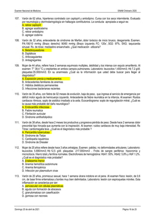 Examen Nacional de Medicina ENAM Ordinario 2020
Domingo 25 de abril de 2021 Página 16 de 25
107. Varón de 62 años, hipertenso controlado con captopril y amlodipino. Cursa con tos seca intermitente. Evaluado
por neumología y otorrinolaringología sin hallazgos contributorios. La conducta apropiada a seguir es:
A. retirar captopril
B. agregar acetilcisteína
C. retirar amlodipino
D. agregar codeína
108. Varón de 32 años, antecedente de síndrome de Marfan, dolor torácico de inicio brusco, desgarrante. Examen.
PA:190/10 mmhg (Brazo derecho) 90/60 mmhg (Brazo izquierdo. FC: 120x`, SO2: 97%. EKG: taquicardia
sinusal. Rx. de tórax: mediastino ensanchado. ¿Qué medicación utilizaría?
A. Betabloqueadores
B. Digitálicos
C. Anticoagulantes
D. Antiagregantes
109. Mujer de 44 años, refiere hace 2 semanas equimosis multiples, debilidad y tos intensa con esputo amarillento. Al
examen: T° 38,4 °C y crepitantes en ambos campos pulmonares. Laboratorio: leucocitos 1.400/mm3; Hb 7,2 g/dl;
plaquetas:35.000/mm3. En su anamnesis ¿Cuál es la información que usted debe buscar para llegar al
diagnóstico?
A. Exposición previa a medicamentos
B. Antecedentes familiares de anemias
C. Hábitos dietéticos permanentes
D. Infecciones bacterianas recientes
110. Varón de 35 años, con fiebre de 02 meses de evolución, baja de peso, que ingresa al servicio de emergencia por
déficit motor agudo de hemicuerpo izquierdo. Antecedente de fiebre reumática en la infancia. Al examen: Ruidos
cardiacos rítmicos, soplo de sistólico irradiado a la axila. Ecocardiograma: soplo de regurgitación mitral. ¿Cuál es
la causa más probable del daño neurológico?
A. Endocarditis infecciosa
B. Fiebre reumatica
C. Fibrilación auricular
D. Síndrome antifosfolipidico
111. Varón de 38 años, desde hace 2 meses tos productiva y progresiva pérdida de peso. Desde hace 2 semanas dolor
precordial tipo hincada que aumenta con la inspiración. Al examen: ruidos cardiacos de muy baja intensidad. Rx
Tórax: cardiomegalia leve. ¿Cuál es el diagnóstico más probable ?
A. Pericarditis tuberculosa
B. Síndrome de Tietze
C. Cardiopatía isquémica
D. Síndrome de Dressler
112. Mujer de 25 años refiere desde hace 3 años artralgias. Examen: palidez, no deformidades articulares. Laboratorio:
leucocitos 5.890/mm3; Hb 12,5 g/dl; plaquetas 217.000/mm3 . Frotis de sangre periférica: hipocromía y
microcitocis. Hierro total y ferritina normales. Electroforesis de hemoglobina: HbA1: 93%, HbA2: 5,8% y HbF:1,2%.
¿Cuál es el diagnóstico más probable?
A. β-talasemia menor
B. Anemia hemolítica autoinmune
C. Anemia ferropénica
D. Infección por plasmodium vivax
113. Varón de 20 años, promiscuo sexual, hace 1 semana úlcera indolora en el pene. Al examen físico: lesión, de 0,6
cm, de base firme eritematosa y bordes muy bien delimitados. Laboratorio: lesión con espiroquetas móviles. Esta
inflamación se caracteriza por ser:
A. perivascular con células plasmáticas
B. aguda con formación de abscesos
C. granulomatosa con caseificación
D. gomosa con necrosis
 