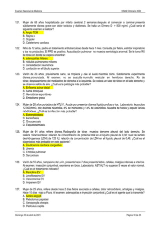 Examen Nacional de Medicina ENAM Ordinario 2020
Domingo 25 de abril de 2021 Página 18 de 25
121. Mujer de 68 años hospitalizada por infarto cerebral. 2 semanas después al comenzar a caminar presenta
súbitamente disnea grave con dolor torácico y diaforesis. Se halla un Dímero D > 500 ng/ml. ¿Cuál sería el
siguiente examen a realizar?
A. Angio TEM
B. Rayos x
C. Doppler
D. Cateterismo cardiaco
122. Niño de 12 años, padre en tratamiento antituberculoso desde hace 1 mes. Consulta por fiebre, estridor inspiratorio
y tos no productiva. El PPD es positivo. Auscultación pulmonar no muestra semiología anormal. Se le toma RX
de tórax en donde se espera encontrar:
A. adenopatías hiliares
B. nódulos pulmonares miliares
C. consolidación neumónica
D. cavitación en el lóbulo superior
123. Varón de 20 años, previamente sano, se tropieza y cae al suelo mientras corre. Súbitamente experimenta
disnea pronunciada. Al examen: no se ausculta murmullo vesicular en hemitorax derecho. Rx de
tórax: desplazamiento del mediastino de derecha a la izquierda. Se coloca un tubo de tórax en el lado derecho y
se observa salida de aire. ¿Cuál es la patología más probable?
A. Enfisema acinar distal
B. Asma bronquial
C. Hemotórax espontáneo
D. Embolismo graso
124. Mujer de 28 años portadora de HTLV1. Acude por presentar diarrea líquida profusa y tos. Laboratorio: leucocitos
12.900/mm3, con discreta neutrofilia, 8% de monocitos y 14% de eosinófilos. Muestra de heces y esputo: larvas
rabditoideas. ¿Cuál es la infección más probable?
A. Estrongiloidosis
B. Ascaridiasis
C. Oncocercosis
D. Esquistosomiasis
125. Mujer de 64 años refiere disnea. Radiografía de tórax muestra derrame pleural del lado derecho. Se
realiza toracocentesis: relación de concentración de proteína total en el líquido pleural de 0,38; nivel de lactato
deshidrogenasa (LDH) de 125 IU; relación de concentración de LDH en el líquido pleural de 0,46. ¿Cuál es el
diagnóstico más probable en este paciente?
A. Insuficiencia cardíaca congestiva
B. Uremia
C. Embolia pulmonar
D. Sarcoidosis
126. Varón de 55 años, campesino de Lurín, presenta hace 7 días presenta fiebre, cefalea, mialgias intensas e ictericia.
Al examen: inyección conjuntival, exantema en tórax. Laboratorio: AST/ALT no superan 5 veces el valor normal.
¿Cuál es el tratamiento indicado?
A. Penicilina EV
B. Levofloxacino EV
C. Vancomicina EV
D. Imipenem EV
127. Mujer de 25 años, refiere desde hace 2 días fiebre asociada a cefalea, dolor retroorbitario, artralgias y mialgias.
Hace 10 días viajo a Piura. Al examen: adenopatías e inyección conjuntival.¿Cuál es el agente que la transmite?
A. Aedes aegypti
B. Flebotomus papatasi
C. Xenoposylla cheopis
D. Pediculus capitis
 