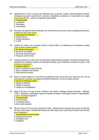 Examen Nacional de Medicina ENAM Ordinario 2020
Domingo 25 de abril de 2021 Página 19 de 25
128. Adolescente de 12 años en consulta por inflamación del ojo izquierdo. Examen: edema bipalpebral unilateral,
adenopatía preauricular, hiperemia de la conjuntiva. Antecedente: procedente de un valle costero de la región
suroccidental del Perú. ¿Cuál es el diagnóstico más probable?
A. Tripanosomiasis
B. Loxocelismo
C. Bartonelosis
D. Latrodectismo
129. Para saber qué regiones fueron beneficiadas con una intervencion que buscó reducir la discapacidad prematura,
el Ministro de Salud debe solicitar:
A. carga global de enfermedad
B. ensayos clinicos
C. estudios descriptivos
D. el ASIS
130. Lactante de 4 meses que no presenta cicatriz ni nódulo de BCG, con certificado de inmunizaciones completo
¿Qué conducta se deberá adoptar?
A. No requiere revacunación
B. Revacunar de inmediato
C. Revacunar al ingreso escolar
D. Revacunar al año de edad
131. Conocido cantante de 31 años, sufre una hemorragia cerebral casi fatal, sometido a craneotomía descompresiva,
actualmente en ventilación mecánica, en tratamiento de sepsis, poca al tratamiento, pronóstico muy malo. ¿Cuál
conducta es la adecuada ?
A. Cuidados paliativos
B. Derivar a hospital de mayor resolución
C. Rotar a antibioticos más potentes
D. Reintervención quirúrgica
132. Muere un hombre adulto en su comunidad, los pobladores dicen que se cayó de un árbol muy alto y que se
encontraba solo, le solicitan que otorgue el certificado de defunción. ¿Cuál es la actitud correcta?
A. Comunicar al Ministerio público
B. Otorgar el certificado
C. Realizar la necropsia
D. Indagar con más pobladores
133. Mujer de 26 años, con baja de peso, temblorosa, piel caliente, hiperfagia, diarreas frecuentes. Hallazgos:
Tº:39ºC. taquiarritmia. desorientada. Signos de insuficiencia cardiaca. Gammagrafía tiroidea con hipercaptación.
¿Cuál es el probable diagnóstico?
A. Tormenta tiroidea
B. Feocromocitoma
C. Tirotoxicosis facticia
D. Bocio hiperfuncionante
134. Niño de 2 años con ITU recurrente, episodios de fiebre, alteraciones en la ecografía renal, signos de disfunción
del tracto urinario inferior, antecedentes familiares de reflujo vésico uretral. ¿Qué examen sería de mayor elección
para el diagnóstico?
A. Cistouretrografía miccional seriada
B. Ecografía vías urinarias
C. Gamagrafía renal
D. Cistografía
 