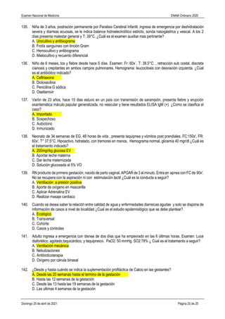 Examen Nacional de Medicina ENAM Ordinario 2020
Domingo 25 de abril de 2021 Página 20 de 25
135. Niña de 3 años, postración permanente por Paralisis Cerebral Infantil, ingresa de emergencia por deshidratación
severa y diarreas acuosas, se le indica balance hidroelectrolítico estricto, sonda nasogástrica y vesical. A los 2
días presenta malestar general y T: 39°C. ¿Cuál es el examen auxiliar mas pertinente?
A. Urocultivo y antibiograma
B. Frotís sanguíneo con tinción Gram
C. Hemocultivo y antibiograma
D. Mielocultivo y recuento diferencial
136. Niño de 6 meses, tos y fiebre desde hace 5 días. Examen: Fr: 60x´, T: 38.5°C. , retracción sub costal, discreta
cianosis y crepitantes en ambos campos pulmonares. Hemograma: leucocitosis con desviación izquierda. ¿Cúal
es el antibiótico indicado?
A. Ceftriaxona
B. Dicloxacilina
C. Penicilina G sódica
D. Oseltamivir
137. Varón de 23 años, hace 15 dias estuvo en un país con transmisión de sarampión, presenta fiebre y erupción
exantemática máculo papular generalizada, no vesicular y tiene resultados ELISA IgM (+) ¿Como se clasifica el
caso?
A. Importado
B. Sospechoso
C. Autóctono
D. Inmunizado
138. Neonato de 34 semanas de EG, 48 horas de vida , presenta taquipnea y vómitos post prandiales. FC:150x', FR:
60x', T° 37.5°C. Hipoactivo, hidratado, con tremores en manos. Hemograma normal, glicemia 40 mgr/dl ¿Cuál es
el tratamiento indicado?
A. 200mgr/kg glucosa EV
B. Aportar leche materna
C. Dar leche maternizada
D. Solución glucosada al 5% VO
139. RN producto de primera gestación, nacido de parto vaginal, APGAR de 3 al minuto. Entra en apnea con FC de 90x'.
No se recupera con la aspiraciòn ni con estimulación tactil ¿Cuál es la conducta a seguir?
A. Ventilación a presión positiva
B. Aporte de oxìgeno en mascarilla
C. Aplicar Adrenalina EV
D. Realizar masaje cardiaco
140. Cuando se desea saber la relación entre calidad de agua y enfermedades diarreicas agudas y solo se dispone de
información de casos a nivel de localidad ¿Cual es el estudio epidemiológico que se debe plantear?
A. Ecológico
B. Transversal
C. Cohorte
D. Casos y controles
141. Adulto ingresa a emergencia con disnea de dos días que ha empeorado en las 6 últimas horas. Examen: Luce
diaforético, agotado,taquicárdico, y taquipneico. PaO2: 50 mmHg. SO2:78% ¿ Cúal es el tratamiento a seguir?
A. Ventilación mecánica
B. Nebulizaciones
C. Antibioticoterapia
D. Oxígeno por cánula binasal
142. ¿Desde y hasta cuándo se indica la suplementación profiláctica de Calcio en las gestantes?
A. Desde las 20 semanas hasta el termino de la gestación
B. Hasta las 12 semanas de la gestación
C. Desde las 13 hasta las 19 semanas de la gestación
D. Las ultimas 4 semanas de la gestación
 