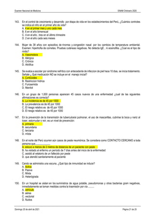 Examen Nacional de Medicina ENAM Ordinario 2020
Domingo 25 de abril de 2021 Página 21 de 25
143. En el control de crecimiento y desarrollo por étapa de vida en los establecimientos del Perú, ¿Cuántos controles
se indica al niño en el primer año de vida?
A. 4 en el primer mes y uno cada mes
B. 6 en el año bimensual
C. 4 en el año , tres en el último trimestre
D. 2 en el año cada seis meses
144. Mujer de 38 años con episodios de rinorrea y congestión nasal por los cambios de temperatura ambiental.
Examen: hipertrofia de cornetes. Pruebas cutáneas negativas. No detecta IgE , ni eosinofilia. ¿Cúal es el tipo de
rinitis?
A. Vasomotora
B. Alérgica
C. Crónica
D. Atrófica
145. Se evalúa a escolar por sindrome nefrítico con antecedente de infeccion de piel hace 10 dias, se inicia tratamiento.
Señale ¿ Qué medicación NO se incluye en el manejo inicial?
A. Corticoides
B. Restriccion hídrica
C. Furosemida
D. Manitol
146. En un grupo de 1,000 personas aparecen 45 casos nuevos de una enfermedad ¿cual de las siguientes
afirmaciones es correcta?
A. La incidencia es de 45 por 1000
B. La prevalencia es de 45 por 1000
C. El riesgo relativo es de 45 por 1000
D. El riesgo relativo es de 45 por 1000
147. En la prevención de la transmisión de tuberculosisi pulmonar, el uso de mascarillas, cubrirse la boca y nariz al
toser, estornudar o reír, es un nivel de prevención:
A. primaria
B. secundaria
C. terciaria
D. mIxta
148. En el norte del Perú ocurren aún casos de peste neumónica. Se considera como CONTACTO CERCANO a toda
persona que,,,,,,,,,,,,,,,,,,,,,,,
A. estuvo a menos de 2 metros de distancia de un paciente con peste
B. ha visitado al enfermo un período de 7 días antes del inicio de la enfermedad
C. asistió al velatorio de un fallecido por peste
D. que atendió sanitariamente al paciente
149. Cando se administra una vacuna. ¿Qué tipo de inmunidad se induce?
A. Activa
B. Pasiva
C. Mixta
D. Heterógrada
150. En un hospital se aislan en los suministros de agua potable, pseudomonas y otras bacterias gram negativas,
inmediatamente se toman medidas contra la trasmisión por vía .........
A. vehículo
B. aérea
C. vectorial
D. fluidos
 