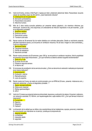 Examen Nacional de Medicina ENAM Ordinario 2020
Domingo 25 de abril de 2021 Página 22 de 25
151. Varón de 53 años, cirrotico, Child Pugh C, ingresa por dolor y distensión abdominal, fiebre. Paracentesis: recuento
celular de neutrófilos mayor de 250 cel/mm. ¿Qué tratamiento indicaria?
A. Cefalosporina de 3ra generación
B. Derivación portosistemica
C. Paracentesis evacuadora
D. Albúmina humana
152. Niño de 2 años traído a consulta pediatrica por presentar edema palpebral y de miembros inferiores que
disminuyen durante el dia, orina espumosa; sin antecedente de infección respiratoria ni de piel recientes. ¿Cuál
es el diagnóstico probable?
A. Sindrome nefrótico
B. Sindrome nefrítico
C. Desnutrición severa
D. Transtorno del sodio
153. Recien nacido de 36 semanas hijo de madre diabética con controles adecuados. Desde su nacimiento presenta
dificultad respiratoria severa y se encuentra en ventilacion mecanica. Rx de torax: imagen en vidrio esmerilado.¿
Cuál es el diagnóstico?
A. Membrana hialina
B. Taquipnea transitoria
C. Periído de adaptacion
D. Neumonia connatal
154. Recién nacido prematuro de 29 semanas, peso: 950 gr, se encuentra en ventilacion mecánica. Ante la posibilidad
de presentar hemorragia intracraneana . ¿En qué momento se debería solicitar ecografía transfontanelar?
A. Entre el 3 y 7 día
B. El primer día de vida
C. Pasada la segunda semana
D. Al décimo dia
155. En el proceso de acreditación de los servicios de salud, ¿Cómo se denomina la valoración realizada por el personal
de la misma institución?
A. Autoevaluación
B. Evaluación externa
C. Retroalimentación
D. Juicio de expertos
156. Recién nacido de 2 horas, de madre sin control prenatal y con con RPM de 20 horas , presenta intolerancia oral y
distensión abdominal .¿Cuál es el diagnóstico probable . ?
A. Sepsis neonatal temprana
B. Obstrucción intestinal
C. Reflujo gastroesofágico
D. APLV
157. Varón de 10 meses que presenta lactancia entrecortada, taquipnea y sudoración de cabeza. Al examen: polipneico,
con retracción subcostal, FC:160/min, con hepatomegalia leve. soplo sistòlico III/VI. ¿Con qué fármaco iniciaría el
tratamiento?
A. Furosemida
B. Digoxina
C. Dopamina
D. Captopril
158. La dimensión de la calidad que se refiere a las características de las instalaciones, equipos, personal y materiales
de comunicación que intervienen en el servicio, constituye el componente de:
A. aspectos tangibles
B. confiabilidad
C. respuesta rápida
D. seguridad
 