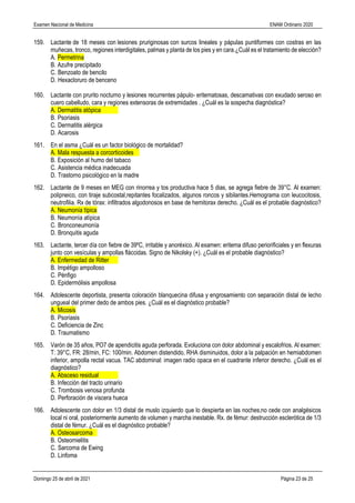 Examen Nacional de Medicina ENAM Ordinario 2020
Domingo 25 de abril de 2021 Página 23 de 25
159. Lactante de 18 meses con lesiones pruriginosas con surcos lineales y pápulas puntiformes con costras en las
muñecas, tronco, regiones interdigitales, palmas y planta de los pies y en cara.¿Cuál es el tratamiento de elecciòn?
A. Permetrina
B. Azufre precipitado
C. Benzoato de bencilo
D. Hexacloruro de benceno
160. Lactante con prurito nocturno y lesiones recurrentes pápulo- eritematosas, descamativas con exudado seroso en
cuero cabelludo, cara y regiones extensoras de extremidades . ¿Cuál es la sospecha diagnóstica?
A. Dermatitis atòpica
B. Psoriasis
C. Dermatitis alérgica
D. Acarosis
161. En el asma ¿Cuál es un factor biológico de mortalidad?
A. Mala respuesta a corcorticoides
B. Exposición al humo del tabaco
C. Asistencia médica inadecuada
D. Trastorno psicológico en la madre
162. Lactante de 9 meses en MEG con rinorrea y tos productiva hace 5 dias, se agrega fiebre de 39°C. Al examen:
polipneico, con tiraje subcostal,repitantes focalizados, algunos roncos y sibilantes.Hemograma con leucocitosis,
neutrofilia. Rx de tòrax: infiltrados algodonosos en base de hemitorax derecho. ¿Cuál es el probable diagnòstico?
A. Neumonía típica
B. Neumonìa atìpica
C. Bronconeumonía
D. Bronquitis aguda
163. Lactante, tercer día con fiebre de 39ºC, irritable y anoréxico. Al examen: eritema difuso periorificiales y en flexuras
junto con vesículas y ampollas fláccidas. Signo de Nikolsky (+). ¿Cuál es el probable diagnóstico?
A. Enfermedad de Ritter
B. Impétigo ampolloso
C. Pénfigo
D. Epidermólisis ampollosa
164. Adolescente deportista, presenta coloración blanquecina difusa y engrosamiento con separación distal de lecho
ungueal del primer dedo de ambos pies. ¿Cuál es el diagnóstico probable?
A. Micosis
B. Psoriasis
C. Deficiencia de Zinc
D. Traumatismo
165. Varón de 35 años, PO7 de apendicitis aguda perforada. Evoluciona con dolor abdominal y escalofrios. Al examen:
T: 39°C, FR: 28/min, FC: 100/min. Abdomen distendido, RHA disminuidos, dolor a la palpación en hemiabdomen
inferior, ampolla rectal vacua. TAC abdominal: imagen radio opaca en el cuadrante inferior derecho. ¿Cuál es el
diagnóstico?
A. Absceso residual
B. Infección del tracto urinario
C. Trombosis venosa profunda
D. Perforación de viscera hueca
166. Adolescente con dolor en 1/3 distal de muslo izquierdo que lo despierta en las noches,no cede con analgésicos
local ni oral, posteriormente aumento de volumen y marcha inestable. Rx. de fémur: destrucción esclerótica de 1/3
distal de fémur. ¿Cuál es el diagnóstico probable?
A. Osteosarcoma
B. Osteomielitis
C. Sarcoma de Ewing
D. Linfoma
 