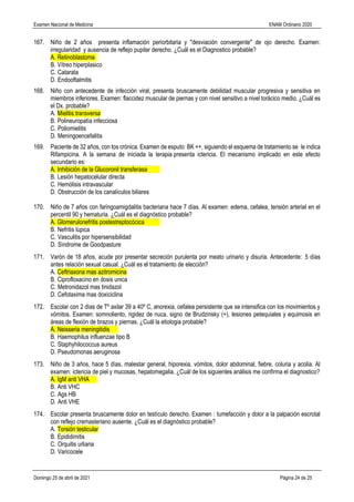 Examen Nacional de Medicina ENAM Ordinario 2020
Domingo 25 de abril de 2021 Página 24 de 25
167. Niño de 2 años presenta inflamación periorbitaria y "desviación convergente" de ojo derecho. Examen:
irregularidad y ausencia de reflejo pupilar derecho. ¿Cuál es el Diagnostico probable?
A. Retinoblastoma
B. Vítreo hiperplasico
C. Catarata
D. Endooftalmitis
168. Niño con antecedente de infección viral, presenta bruscamente debilidad muscular progresiva y sensitiva en
miembros inferiores. Examen: flaccidez muscular de piernas y con nivel sensitivo a nivel torácico medio. ¿Cuál es
el Dx. probable?
A. Mielitis transversa
B. Polineuropatìa infecciosa
C. Poliomielitis
D. Meningoencefalitis
169. Paciente de 32 años, con tos crónica. Examen de esputo: BK ++, siguiendo el esquema de tratamiento se le indica
Rifampicina. A la semana de iniciada la terapia presenta ictericia. El mecanismo implicado en este efecto
secundario es:
A. Inhibición de la Glucoronil transferasa
B. Lesión hepatocelular directa
C. Hemólisis intravascular
D. Obstrucción de los canalículos biliares
170. Niño de 7 años con faringoamigdalitis bacteriana hace 7 días. Al examen: edema, cefalea, tensión arterial en el
percentil 90 y hematuria. ¿Cuál es el diagnóstico probable?
A. Glomerulonefritis postestreptocócica
B. Nefritis lùpica
C. Vasculitis por hipersensibilidad
D. Sìndrome de Goodpasture
171. Varón de 18 años, acude por presentar secreción purulenta por meato urinario y disuria. Antecedente: 5 días
antes relación sexual casual. ¿Cuál es el tratamiento de elección?
A. Ceftriaxona mas azitromicina
B. Ciprofloxacino en dosis unica
C. Metronidazol mas tinidazol
D. Cefotaxima mas doxiciclina
172. Escolar con 2 días de Tº axilar 39 a 40º C, anorexia, cefalea persistente que se intensifica con los movimientos y
vómitos. Examen: somnoliento, rigidez de nuca, signo de Brudzinsky (+), lesiones petequiales y equimosis en
áreas de flexión de brazos y piernas. ¿Cuál la etiologia probable?
A. Neisseria meningitidis
B. Haemophilus influenzae tipo B
C. Staphyhilococcus aureus
D. Pseudomonas aeruginosa
173. Niño de 3 años, hace 5 días, malestar general, hiporexia, vómitos, dolor abdominal, fiebre, coluria y acolia. Al
examen: ictericia de piel y mucosas, hepatomegalia. ¿Cuál de los siguientes análisis me confirma el diagnostico?
A. IgM anti VHA
B. Anti VHC
C. Ags HB
D. Anti VHE
174. Escolar presenta bruscamente dolor en testículo derecho. Examen : tumefacción y dolor a la palpación escrotal
con reflejo cremasteriano ausente. ¿Cuál es el diagnóstico probable?
A. Torsión testicular
B. Epididimitis
C. Orquitis urliana
D. Varicocele
 