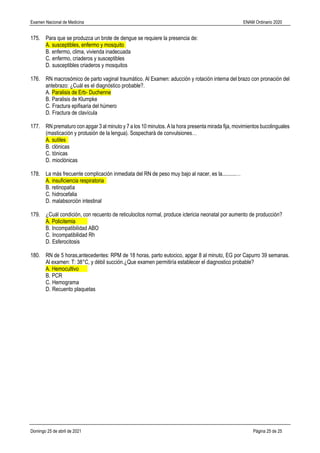 Examen Nacional de Medicina ENAM Ordinario 2020
Domingo 25 de abril de 2021 Página 25 de 25
175. Para que se produzca un brote de dengue se requiere la presencia de:
A. susceptibles, enfermo y mosquito
B. enfermo, clima, vivienda inadecuada
C. enfermo, criaderos y susceptibles
D. susceptibles criaderos y mosquitos
176. RN macrosómico de parto vaginal traumático. Al Examen: aducción y rotación interna del brazo con pronación del
antebrazo: ¿Cuál es el diagnóstico probable?.
A. Paralisis de Erb- Duchenne
B. Paralisis de Klumpke
C. Fractura epifisaria del húmero
D. Fractura de clavícula
177. RN prematuro con apgar 3 al minuto y 7 a los 10 minutos. A la hora presenta mirada fija, movimientos bucolinguales
(masticación y protusión de la lengua). Sospecharà de convulsiones…
A. sutiles
B. clónicas
C. tónicas
D. mioclónicas
178. La más frecuente complicación inmediata del RN de peso muy bajo al nacer, es la..........…
A. insuficiencia respiratoria
B. retinopatìa
C. hidrocefalia
D. malabsorciòn intestinal
179. ¿Cuál condición, con recuento de reticulocitos normal, produce ictericia neonatal por aumento de producción?
A. Policitemia
B. Incompatibilidad ABO
C. Incompatibilidad Rh
D. Esferocitosis
180. RN de 5 horas,antecedentes: RPM de 18 horas, parto eutocico, apgar 8 al minuto, EG por Capurro 39 semanas.
Al examen: T: 38°C, y débil succión.¿Que examen permitiría establecer el diagnostico probable?
A. Hemocultivo
B. PCR
C. Hemograma
D. Recuento plaquetas
 