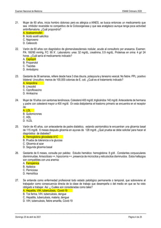 Examen Nacional de Medicina ENAM Ordinario 2020
Domingo 25 de abril de 2021 Página 4 de 25
21. Mujer de 60 años, inicia hombro doloroso pero es alérgica a AINES, se busca entonces un medicamento que
sea inhibidor reversible no competitivo de la Ciclooxigenasa y que sea analgésico aunque tenga poca actividad
antiinflamatoria. ¿Cuál propondría?
A. Acetoaminofén
B. Ácido acetil salicílico
C. Naproxeno
D. Celexocib
22. Varón de 60 años con diagnóstico de glomeruloesclerosis nodular, acude al consultorio por anasarca. Examen:
PA: 160/90 mmHg, FC: 90 X´. Laboratorio: urea: 32 mg/dL, creatinina, 0.9 mg/dL. Proteinas en orina: 4 gr/ 24
horas. ¿Cuál sería el medicamento indicado?
A. Captopril
B. Propanolol
C. Tiazidas
D. Amlodipino
23. Gestante de 36 semanas, refiere desde hace 3 días disuria, polaquiuria y tenesmo vesical. No fiebre. PPL: positivo
bilateral. Urocultivo: menos de 100,000 colonias de E. coli. ¿Cuál es el tratamiento indicado?
A. Ampicilina
B. Linezolid
C. Ciprofloxacino
D. Amikacina
24. Mujer de 18 años con xantomas tendinosos. Colesterol 400 mg/dl, triglicéridos 140 mg/dl. Antecedente de hermana
y padre con colesterol mayor a 400 mg/dl. En esta dislipidemia el trastorno primario se encuentra en el receptor
de:
A. LDL
B. Quilomicrones
C. HDL
D. VLDL
25. Varón de 45 años, con antecedente de padre diabético, estando asintomático le encuentran una glicemia basal
de 115 mg/dl. 6 meses después glicemia en ayunas de 128 mg/dl. ¿Qué prueba se debe solicitar para hacer el
diagnóstico de diabetes?
A. Hemoglobina glicosilada A1C
B. Prueba de tolerancia a la glucosa
C. Glicemia al azar
D. Segunda glicemia basal
26. Gestante de 6 meses, consulta por palidez. Estudio hemático: hemoglobina: 8 g/dl . Constantes corpusculares
dismininuidas. Anisocitosis ++, hipocromía ++, presencia de microcitos y reticulocitos disminuidos . Estos hallazgos
son compatibles con una anemia:
A. Ferropénica
B. Aplásica
C. Perniciosa
D. Hemolítica
27. Se entiende como enfermedad profesional todo estado patológico permanente o temporal, que sobreviene al
trabajador como consecuencia directa de la clase de trabajo que desempeña o del medio en que se ha visto
obligado a trabajar. Asi: ¿ Cuáles son consideradas como tales?
A. Hepatitis, VIH, tuberculosis, Covid-19
B. Tos ferina, VIH, tuberculosis, dengue
C. Hepatitis, tuberculosis, malaria, dengue
D. VIH, tuberculosis, fiebre amarilla, Covid-19
 