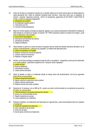 Examen Nacional de Medicina ENAM Ordinario 2020
Domingo 25 de abril de 2021 Página 7 de 25
43. Varón de 39 años en emergencia, llevado por un familiar refiere que la noche previa estuvo en fiesta patronal e
ingiríó abundante licor. Hacia el mediodía manifestó visión borrosa y hace unas horas que no despierta. Al
examen: presenta respiración profunda, ECG 6 no focalización, gasometría pH 6.8 HCO3 7 mEq/l PaO2 78
mmHg. ¿Cuál es la sospecha diagnostica?
A. Intoxicación por metanol
B. Encefalopatia hepatica grado II
C. Intoxicación por CO
D. consumo de benzodiazepinas
44. Mujer de 18 años ingresa a emergencia despierta, agitada y con excesiva transpiración.Antecedente inmediato de
haber estado en una fiesta con amigos. Al examen: PA 170/90 ,evaluación pupilar se muestra en la imagen. ¿Cuál
sería el diagnóstico más probable?
A. Consumo de alucinógenos
B. Intoxicación por Monóxido de carbono
C. Sobredosis de Morfina
D. Ingesta de Metanol
45. Usted atiende un parto en el centro de salud, ha pasado más de media hora desde nacimiento del bebé y no se
produce el alumbramiento, y tampoco hay sangrado. La medida más adecuada sería:
A. Llevar a la paciente a un hospital.
B. Realizar la extracción manual de placenta
C. Colocar oxitocina endovenosa
D. Realizar un legrado uterino
46. Hombre de 34 años que llega a emergencia luego de sufrir un aaccidente manejando su auto que fué colisionado
en su parte posterior. ¿Qué lesión sospecha en el conductor recien ingresado?
A. Lesión cervical
B. Ruptura esplácnica
C. Neumotórax a tensión
D. Lesión aortica traumática
47. Usted, al atender un parto no complicado decide el manejo activo del alumbramiento. Uno de los siguientes
pasos NO es el recomendado:
A. Colocar misoprostol transrectal
B. Aplicar oxitocina a través de la vena umbilical
C. Aplicar oxitocina endovenosa
D. Realizar tracción del cordón umbilical
48. Gestante de 12 semanas, con un IMC de 30, acude a su primer control prenatal con una glicemia en ayunas de
90 mg/dl. Ud. recomendaría:
A. Test de tolerancia a la glucosa entre las 24 a 28 sem
B. Acudir a su control prenatal normal
C. Repetir la glicemia en ayunas
D. Iniciar tratamiento con metforfina
49. Puérpera inmediata, con tratamiento anti tuberculoso en segunda fase. ¿Qué recomendación daría con respecto
a la lactancia?
A. Continuar la lactancia sin restricción
B. Usar mascarilla al dar de lactar
C. Evitar dar de lactar
D. Dar de lactar al terminar el tratamiento
 