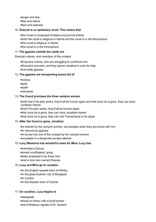 •anger and fear
    •fear and desire
    •fear and sadness
10. Dracula is an epistolary novel. This means that
    •the novel is composed of letters and journal entries
    •both the novel is religious in theme and the novel is in the third-person
    •the novel is religious in theme
    •the novel is in the third-person
11. The gypsies outside the castle are
Dracula’s slaves, and members of the undead
    •Dracula’s victims, who are struggling to overthrow him
    •Dracula’s servants, and they ignore Jonathan’s cries for help
    •not really gypsies
12. The gypsies are transporting boxes full of
    •wolves
    •gold
    •earth
    •vampires
13. The Count promises the three vampire women
    •both that if his plan works, they’ll all be human again and that once he is gone, they can have
    Jonathan Harker
    •that if his plan works, they’ll all be human again
    •that once he is gone, they can have Jonathan Harker
    •that once he is gone, they can rule Transylvania in his place
14. After the Count is gone, Jonathan
    •is drained by the vampire women, but escapes when they are bored with him
    •is rescued by gypsies
    •is turned into one of the undead by the vampire women
    •succeeds in a desperate escape attempt
15. Lucy Westenra has wonderful news for Mina. Lucy has
    •inherited a fortune
    •joined a suffragists’ group
    •been proposed to by three men
    •met a nice man named Dracula
16. Lucy and Mina go to vacation
    •in the English seaside town of Whitby
    •in the great Austrian city of Budapest
    •in London
    •in the Alsatian town of Colmar


17. On vacation, Lucy begins to
    •sleepwalk
    •cheat on Arthur with a local banker
    •send flirtatious signals to Dr. Seward
 