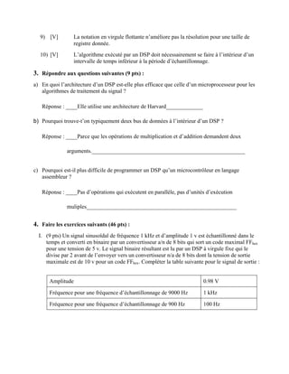 9) [V] La notation en virgule flottante n’améliore pas la résolution pour une taille de
registre donnée.
10) [V] L’algorithme exécuté par un DSP doit nécessairement se faire à l’intérieur d’un
intervalle de temps inférieur à la période d’échantillonnage.
3. Répondre aux questions suivantes (9 pts) :
a) En quoi l’architecture d’un DSP est-elle plus efficace que celle d’un microprocesseur pour les
algorithmes de traitement du signal ?
Réponse : ____Elle utilise une architecture de Harvard_____________
b) Pourquoi trouve-t’on typiquement deux bus de données à l’intérieur d’un DSP ?
Réponse : ____Parce que les opérations de multiplication et d’addition demandent deux
arguments.______________________________________________________
c) Pourquoi est-il plus difficile de programmer un DSP qu’un microcontrôleur en langage
assembleur ?
Réponse : ____Pas d’opérations qui exécutent en parallèle, pas d’unités d’exécution
muliples_____________________________________________________
4. Faire les exercices suivants (46 pts) :
I. (9 pts) Un signal sinusoïdal de fréquence 1 kHz et d’amplitude 1 v est échantillonné dans le
temps et converti en binaire par un convertisseur a/n de 8 bits qui sort un code maximal FFhex
pour une tension de 5 v. Le signal binaire résultant est lu par un DSP à virgule fixe qui le
divise par 2 avant de l’envoyer vers un convertisseur n/a de 8 bits dont la tension de sortie
maximale est de 10 v pour un code FFhex. Compléter la table suivante pour le signal de sortie :
Amplitude 0.98 V
Fréquence pour une fréquence d’échantillonnage de 9000 Hz 1 kHz
Fréquence pour une fréquence d’échantillonnage de 900 Hz 100 Hz
 