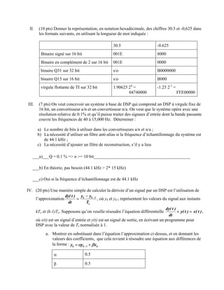 II. (10 pts) Donner la représentation, en notation hexadécimale, des chiffres 30.5 et -0,625 dans
les formats suivants, en utilisant la longueur de mot indiquée :
30.5 -0.625
Binaire signé sur 16 bit 001E 8000
Binaire en complément de 2 sur 16 bit 001E 0000
binaire Q31 sur 32 bit s/o B0000000
binaire Q15 sur 16 bit s/o B000
virgule flottante de TI sur 32 bit 1.90625 24
=
04740000
-1.25 2-1
=
FFE00000
III. (7 pts) On veut concevoir un système à base de DSP qui comprend un DSP à virgule fixe de
16 bit, un convertisseur a/n et un convertisseur n/a. On veut que le système opère avec une
résolution relative de 0.1% et qu’il puisse traiter des signaux d’entrée dont la bande passante
couvre les fréquences de 40 à 15,000 Hz. Déterminer :
a) Le nombre de bits à utiliser dans les convertisseurs a/n et n/a ;
b) La nécessité d’utiliser un filtre anti-alias si la fréquence d’échantillonnage du système est
de 44.1 kHz ;
c) La nécessité d’ajouter un filtre de reconstruction, s’il y a lieu
___a)___Q = 0.1 % => n >= 10 bit____________________________________________
___b) En théorie, pas besoin (44.1 kHz > 2* 15 kHz)
___c) Oui si la fréquence d’échantillonnage est de 44.1 kHz
IV. (20 pts) Une manière simple de calculer la dérivée d’un signal par un DSP est l’utilisation de
l’approximation
e
1
k
k
T
y
y
dt
)
t
(
dy −
−
= , où yk et yk-1 représentent les valeurs du signal aux instants
kTe et (k-1)Te. Supposons qu’on veuille résoudre l’équation différentielle )
t
(
x
)
t
(
y
dt
)
t
(
dy
=
+ ,
où x(t) est un signal d’entrée et y(t) est un signal de sortie, en écrivant un programme pour
DSP avec la valeur de Te normalisée à 1.
a. Montrer en substituant dans l’équation l’approximation ci-dessus, et en donnant les
valeurs des coefficients, que cela revient à résoudre une équation aux différences de
la forme : k
1
k
k x
y
y β
α +
= − .
α 0.5
β 0.5
 