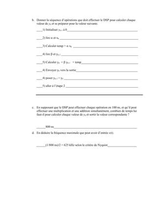 b. Donner la séquence d’opérations que doit effectuer le DSP pour calculer chaque
valeur de yk et se préparer pour la valeur suivante.
____1) Initialiser yk-1 à 0______________________________________________
____2) lire α et xk ___________________________________________________
____3) Calculer temp = α xk __________________________________________
____4) lire β et yk-1 __________________________________________________
____5) Calculer yk = β yk-1 + temp_____________________________________
____4) Envoyer yk vers la sortie________________________________________
____4) poser yk-1 = yk ________________________________________________
____5) aller à l’étape 2 _______________________________________________
c. En supposant que le DSP peut effectuer chaque opération en 100 ns, et qu’il peut
effectuer une multiplication et une addition simultanément, combien de temps lui
faut-il pour calculer chaque valeur de yk et sortir la valeur correspondante ?
______800 ns______________________________________________________
d. En déduire la fréquence maximale que peut avoir d’entrée x(t).
______(1/800 ns)/2 = 625 kHz selon le critère de Nyquist___________________
 