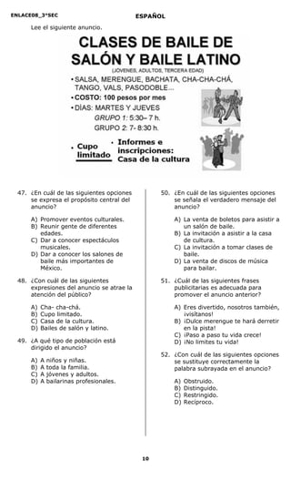 ENLACE08_3°SEC                              ESPAÑOL
      Lee el siguiente anuncio.




  47. ¿En cuál de las siguientes opciones         50. ¿En cuál de las siguientes opciones
      se expresa el propósito central del             se señala el verdadero mensaje del
      anuncio?                                        anuncio?

      A) Promover eventos culturales.                 A) La venta de boletos para asistir a
      B) Reunir gente de diferentes                      un salón de baile.
         edades.                                      B) La invitación a asistir a la casa
      C) Dar a conocer espectáculos                      de cultura.
         musicales.                                   C) La invitación a tomar clases de
      D) Dar a conocer los salones de                    baile.
         baile más importantes de                     D) La venta de discos de música
         México.                                         para bailar.

  48. ¿Con cuál de las siguientes                 51. ¿Cuál de las siguientes frases
      expresiones del anuncio se atrae la             publicitarias es adecuada para
      atención del público?                           promover el anuncio anterior?

      A)   Cha- cha-chá.                              A) Eres divertido, nosotros también,
      B)   Cupo limitado.                                ¡visítanos!
      C)   Casa de la cultura.                        B) ¡Dulce merengue te hará derretir
      D)   Bailes de salón y latino.                     en la pista!
                                                      C) ¡Paso a paso tu vida crece!
  49. ¿A qué tipo de población está                   D) ¡No limites tu vida!
      dirigido el anuncio?
                                                  52. ¿Con cuál de las siguientes opciones
      A)   A   niños y niñas.                         se sustituye correctamente la
      B)   A   toda la familia.                       palabra subrayada en el anuncio?
      C)   A   jóvenes y adultos.
      D)   A   bailarinas profesionales.              A)   Obstruido.
                                                      B)   Distinguido.
                                                      C)   Restringido.
                                                      D)   Recíproco.




                                             10
 