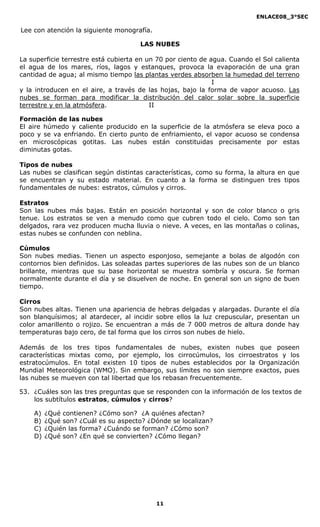 ENLACE08_3°SEC

Lee con atención la siguiente monografía.

                                      LAS NUBES

La superficie terrestre está cubierta en un 70 por ciento de agua. Cuando el Sol calienta
el agua de los mares, ríos, lagos y estanques, provoca la evaporación de una gran
cantidad de agua; al mismo tiempo las plantas verdes absorben la humedad del terreno
                                                              I
y la introducen en el aire, a través de las hojas, bajo la forma de vapor acuoso. Las
nubes se forman para modificar la distribución del calor solar sobre la superficie
terrestre y en la atmósfera.              II

Formación de las nubes
El aire húmedo y caliente producido en la superficie de la atmósfera se eleva poco a
poco y se va enfriando. En cierto punto de enfriamiento, el vapor acuoso se condensa
en microscópicas gotitas. Las nubes están constituidas precisamente por estas
diminutas gotas.

Tipos de nubes
Las nubes se clasifican según distintas características, como su forma, la altura en que
se encuentran y su estado material. En cuanto a la forma se distinguen tres tipos
fundamentales de nubes: estratos, cúmulos y cirros.

Estratos
Son las nubes más bajas. Están en posición horizontal y son de color blanco o gris
tenue. Los estratos se ven a menudo como que cubren todo el cielo. Como son tan
delgados, rara vez producen mucha lluvia o nieve. A veces, en las montañas o colinas,
estas nubes se confunden con neblina.

Cúmulos
Son nubes medias. Tienen un aspecto esponjoso, semejante a bolas de algodón con
contornos bien definidos. Las soleadas partes superiores de las nubes son de un blanco
brillante, mientras que su base horizontal se muestra sombría y oscura. Se forman
normalmente durante el día y se disuelven de noche. En general son un signo de buen
tiempo.

Cirros
Son nubes altas. Tienen una apariencia de hebras delgadas y alargadas. Durante el día
son blanquísimos; al atardecer, al incidir sobre ellos la luz crepuscular, presentan un
color amarillento o rojizo. Se encuentran a más de 7 000 metros de altura donde hay
temperaturas bajo cero, de tal forma que los cirros son nubes de hielo.

Además de los tres tipos fundamentales de nubes, existen nubes que poseen
características mixtas como, por ejemplo, los cirrocúmulos, los cirroestratos y los
estratocúmulos. En total existen 10 tipos de nubes establecidos por la Organización
Mundial Meteorológica (WMO). Sin embargo, sus límites no son siempre exactos, pues
las nubes se mueven con tal libertad que los rebasan frecuentemente.

53. ¿Cuáles son las tres preguntas que se responden con la información de los textos de
    los subtítulos estratos, cúmulos y cirros?

    A)   ¿Qué contienen? ¿Cómo son? ¿A quiénes afectan?
    B)   ¿Qué son? ¿Cuál es su aspecto? ¿Dónde se localizan?
    C)   ¿Quién las forma? ¿Cuándo se forman? ¿Cómo son?
    D)   ¿Qué son? ¿En qué se convierten? ¿Cómo llegan?




                                            11
 