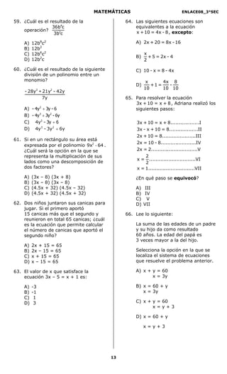 MATEMÁTICAS                               ENLACE08_3°SEC

59. ¿Cuál es el resultado de la                  64. Las siguientes ecuaciones son
                 36b4c                               equivalentes a la ecuación
    operación?                                       x + 10 = 4x - 8 , excepto:
                  3b2c

    A)   12b8c2                                      A) 2x + 20 = 8x - 16
    B)   12b2
    C)   12b6c2                                           x
                                                     B)     + 5 = 2x - 4
    D)   12b2c                                            2

60. ¿Cuál es el resultado de la siguiente            C) 10 - x = 8 - 4x
    división de un polinomio entre un
    monomio?                                               x      4x 8
                                                     D)      +1 =   -
                                                          10      10 10
     - 28y3 + 21y2 - 42y
              7y                                 65. Para resolver la ecuación
                                                     3x + 10 = x + 8 , Adriana realizó los
    A) - 4y 2 + 3y - 6                               siguientes pasos:
    B) - 4y 3 + 3y 2 - 6y
    C) 4y2 - 3y + 6                                   3x + 10 = x + 8..................I
    D) 4y3 - 3y2 + 6y                                 3x - x + 10 = 8..................II
                                                      2x + 10 = 8.....................III
61. Si en un rectángulo su área está
                                                      2x = 10 - 8......................IV
    expresada por el polinomio 9x2 - 64 .
    ¿Cuál será la opción en la que se                 2x = 2.............................V
    representa la multiplicación de sus                   2
                                                      x = .............................VI
    lados como una descomposición de                      2
    dos factores?                                     x = 1.............................VII
    A)   (3x –   8) (3x + 8)                         ¿En qué paso se equivocó?
    B)   (3x –   8) (3x – 8)
    C)   (4.5x   + 32) (4.5x – 32)                   A) III
    D)   (4.5x   + 32) (4.5x + 32)                   B) IV
                                                     C) V
62. Dos niños juntaron sus canicas para              D) VII
    jugar. Si el primero aportó
    15 canicas más que el segundo y              66. Lee lo siguiente:
    reunieron en total 65 canicas; ¿cuál
    es la ecuación que permite calcular              La suma de las edades de un padre
    el número de canicas que aportó el               y su hijo da como resultado
    segundo niño?                                    60 años. La edad del papá es
                                                     3 veces mayor a la del hijo.
    A)   2x + 15 = 65
    B)   2x – 15 = 65                                Selecciona la opción en la que se
    C)   x + 15 = 65                                 localiza el sistema de ecuaciones
    D)   x – 15 = 65                                 que resuelve el problema anterior.

63. El valor de x que satisface la                   A) x + y = 60
    ecuación 3x – 5 = x + 1 es:                             x = 3y

    A)   -3                                          B) x = 60 + y
    B)   -1                                             x = 3y
    C)    1
    D)    3                                          C) x + y = 60
                                                            x=y+3

                                                     D) x = 60 + y

                                                          x=y+3




                                            13
 