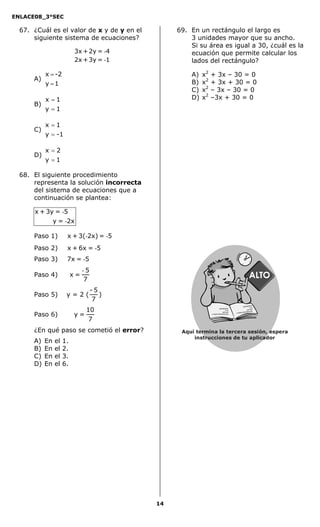 ENLACE08_3°SEC

  67. ¿Cuál es el valor de x y de y en el        69. En un rectángulo el largo es
      siguiente sistema de ecuaciones?               3 unidades mayor que su ancho.
                                                     Si su área es igual a 30, ¿cuál es la
                          3x + 2y = -4               ecuación que permite calcular los
                          2x + 3y = -1               lados del rectángulo?

           x = -2                                    A)   x2   + 3x – 30 = 0
      A)
           y =1                                      B)   x2   + 3x + 30 = 0
                                                     C)   x2   – 3x – 30 = 0
           x =1                                      D)   x2   –3x + 30 = 0
      B)
           y =1

           x =1
      C)
           y = -1

           x=2
      D)
           y =1

  68. El siguiente procedimiento
      representa la solución incorrecta
      del sistema de ecuaciones que a
      continuación se plantea:

      x + 3y = -5
            y = -2x

      Paso 1)         x + 3(-2x) = -5
      Paso 2)         x + 6x = -5
      Paso 3)         7x = -5
                               -5
      Paso 4)             x=
                               7
                                    -5
      Paso 5)         y=2(             )
                                    7
                                                                                           asasdfasd


                                10
                                                                                                     fd
                                                                                          as d
                                                               asasdfasdfd                asd asd
                                                               as d


      Paso 6)             y=
                                                                                          Secredsas
                                                               asd asd                              adj sadsa
                                                                                      d
                                                               Secredsasadj sadsa d



                                 7
      ¿En qué paso se cometió el error?           Aquí termina la tercera sesión, espera
                                                      instrucciones de tu aplicador
      A)   En   el   1.
      B)   En   el   2.
      C)   En   el   3.
      D)   En   el   6.




                                            14
 