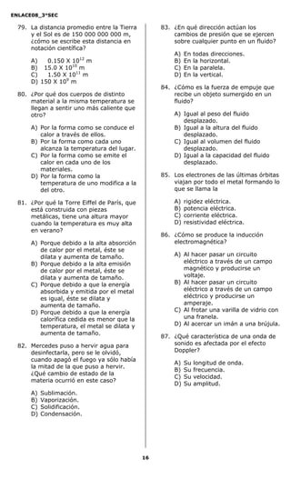 ENLACE08_3°SEC

  79. La distancia promedio entre la Tierra         83. ¿En qué dirección actúan los
      y el Sol es de 150 000 000 000 m,                 cambios de presión que se ejercen
      ¿cómo se escribe esta distancia en                sobre cualquier punto en un fluido?
      notación científica?
                                                        A)   En   todas direcciones.
                         12
      A)   000.150 X 10 m                               B)   En   la horizontal.
      B)   015.0 X 1010 m                               C)   En   la paralela.
      C)   001.50 X 1011 m                              D)   En   la vertical.
      D)   150 X 109 m
                                                    84. ¿Cómo es la fuerza de empuje que
  80. ¿Por qué dos cuerpos de distinto                  recibe un objeto sumergido en un
      material a la misma temperatura se                fluido?
      llegan a sentir uno más caliente que
      otro?                                             A) Igual al peso del fluido
                                                           desplazado.
      A) Por la forma como se conduce el                B) Igual a la altura del fluido
         calor a través de ellos.                          desplazado.
      B) Por la forma como cada uno                     C) Igual al volumen del fluido
         alcanza la temperatura del lugar.                 desplazado.
      C) Por la forma como se emite el                  D) Igual a la capacidad del fluido
         calor en cada uno de los                          desplazado.
         materiales.
      D) Por la forma como la                       85. Los electrones de las últimas órbitas
         temperatura de uno modifica a la               viajan por todo el metal formando lo
         del otro.                                      que se llama la

  81. ¿Por qué la Torre Eiffel de París, que            A)   rigidez eléctrica.
      está construida con piezas                        B)   potencia eléctrica.
      metálicas, tiene una altura mayor                 C)   corriente eléctrica.
      cuando la temperatura es muy alta                 D)   resistividad eléctrica.
      en verano?
                                                    86. ¿Cómo se produce la inducción
      A) Porque debido a la alta absorción              electromagnética?
         de calor por el metal, éste se
         dilata y aumenta de tamaño.                    A) Al hacer pasar un circuito
      B) Porque debido a la alta emisión                   eléctrico a través de un campo
         de calor por el metal, éste se                    magnético y producirse un
         dilata y aumenta de tamaño.                       voltaje.
      C) Porque debido a que la energía                 B) Al hacer pasar un circuito
         absorbida y emitida por el metal                  eléctrico a través de un campo
         es igual, éste se dilata y                        eléctrico y producirse un
         aumenta de tamaño.                                amperaje.
      D) Porque debido a que la energía                 C) Al frotar una varilla de vidrio con
         calorífica cedida es menor que la                 una franela.
         temperatura, el metal se dilata y              D) Al acercar un imán a una brújula.
         aumenta de tamaño.
                                                    87. ¿Qué característica de una onda de
  82. Mercedes puso a hervir agua para                  sonido es afectada por el efecto
      desinfectarla, pero se le olvidó,                 Doppler?
      cuando apagó el fuego ya sólo había
                                                        A)   Su   longitud de onda.
      la mitad de la que puso a hervir.
                                                        B)   Su   frecuencia.
      ¿Qué cambio de estado de la
                                                        C)   Su   velocidad.
      materia ocurrió en este caso?
                                                        D)   Su   amplitud.
      A)   Sublimación.
      B)   Vaporización.
      C)   Solidificación.
      D)   Condensación.




                                               16
 
