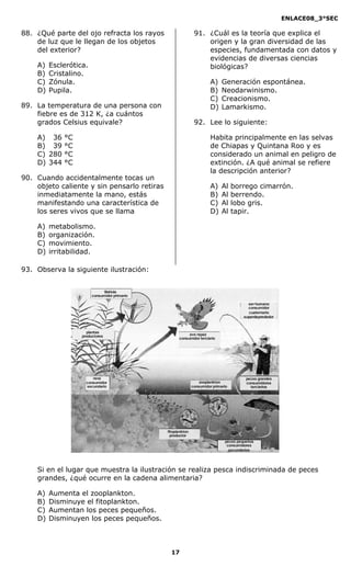 ENLACE08_3°SEC

88. ¿Qué parte del ojo refracta los rayos                      91. ¿Cuál es la teoría que explica el
    de luz que le llegan de los objetos                            origen y la gran diversidad de las
    del exterior?                                                  especies, fundamentada con datos y
                                                                   evidencias de diversas ciencias
    A)   Esclerótica.                                              biológicas?
    B)   Cristalino.
    C)   Zónula.                                                        A)    Generación espontánea.
    D)   Pupila.                                                        B)    Neodarwinismo.
                                                                        C)    Creacionismo.
89. La temperatura de una persona con                                   D)    Lamarkismo.
    fiebre es de 312 K, ¿a cuántos
    grados Celsius equivale?                                   92. Lee lo siguiente:

    A)   036   °C                                                       Habita principalmente en las selvas
    B)   039   °C                                                       de Chiapas y Quintana Roo y es
    C)   280   °C                                                       considerado un animal en peligro de
    D)   344   °C                                                       extinción. ¿A qué animal se refiere
                                                                        la descripción anterior?
90. Cuando accidentalmente tocas un
    objeto caliente y sin pensarlo retiras                              A)    Al    borrego cimarrón.
    inmediatamente la mano, estás                                       B)    Al    berrendo.
    manifestando una característica de                                  C)    Al    lobo gris.
    los seres vivos que se llama                                        D)    Al    tapir.

    A)   metabolismo.
    B)   organización.
    C)   movimiento.
    D)   irritabilidad.

93. Observa la siguiente ilustración:


                               libélula
                         consumidor primario

                                                                                          ser humano
                                                                                          consumidor
                                                                                          cuaternario
                                                                                        superdepredador



                      plantas
                    productores                           ave rapaz
                                                     consumidor terciario




                         rana                                                            peces grandes
                      consumidor                                  zooplankton            consumidores
                      secundario                              consumidor primario          terciarios




                                               fitoplankton
                                                 productor
                                                                               peces pequeños
                                                                                consumidores
                                                                                 secundarios




    Si en el lugar que muestra la ilustración se realiza pesca indiscriminada de peces
    grandes, ¿qué ocurre en la cadena alimentaria?

    A)   Aumenta el zooplankton.
    B)   Disminuye el fitoplankton.
    C)   Aumentan los peces pequeños.
    D)   Disminuyen los peces pequeños.



                                                 17
 