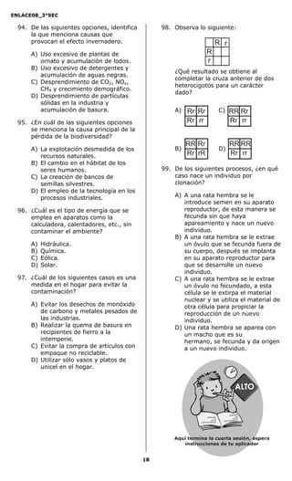 ENLACE08_3°SEC

  94. De las siguientes opciones, identifica        98. Observa lo siguiente:
      la que menciona causas que
      provocan el efecto invernadero.                                               R r
      A) Uso excesivo de plantas de                                      R
         ornato y acumulación de lodos.                                  r
      B) Uso excesivo de detergentes y
                                                        ¿Qué resultado se obtiene al
         acumulación de aguas negras.
                                                        completar la cruza anterior de dos
      C) Desprendimiento de CO2, NOx,
                                                        heterocigotos para un carácter
         CH4 y crecimiento demográfico.
                                                        dado?
      D) Desprendimiento de partículas
         sólidas en la industria y
         acumulación de basura.                         A)   Rr Rr                       C)      RR Rr
  95. ¿En cuál de las siguientes opciones                    Rr rr                               Rr rr
      se menciona la causa principal de la
      pérdida de la biodiversidad?
                                                             RR Rr                                RR RR
      A) La explotación desmedida de los                B)                               D)
         recursos naturales.                                 Rr rR                                Rr rr
      B) El cambio en el hábitat de los
         seres humanos.                             99. De los siguientes procesos, ¿en qué
      C) La creación de bancos de                       caso nace un individuo por
         semillas silvestres.                           clonación?
      D) El empleo de la tecnología en los
         procesos industriales.                         A) A una rata hembra se le
                                                           introduce semen en su aparato
  96. ¿Cuál es el tipo de energía que se                   reproductor, de esta manera se
      emplea en aparatos como la                           fecunda sin que haya
      calculadora, calentadores, etc., sin                 apareamiento y nace un nuevo
      contaminar el ambiente?                              individuo.
                                                        B) A una rata hembra se le extrae
      A)   Hidráulica.                                     un óvulo que se fecunda fuera de
      B)   Química.                                        su cuerpo, después se implanta
      C)   Eólica.                                         en su aparato reproductor para
      D)   Solar.                                          que se desarrolle un nuevo
                                                           individuo.
  97. ¿Cuál de los siguientes casos es una              C) A una rata hembra se le extrae
      medida en el hogar para evitar la                    un óvulo no fecundado, a esta
      contaminación?                                       célula se le extirpa el material
                                                           nuclear y se utiliza el material de
      A) Evitar los desechos de monóxido                   otra célula para propiciar la
         de carbono y metales pesados de                   reproducción de un nuevo
         las industrias.                                   individuo.
      B) Realizar la quema de basura en                 D) Una rata hembra se aparea con
         recipientes de fierro a la                        un macho que es su
         intemperie.                                       hermano, se fecunda y da origen
      C) Evitar la compra de artículos con                 a un nuevo individuo.
         empaque no reciclable.
      D) Utilizar sólo vasos y platos de
         unicel en el hogar.




                                                                                           asasdfasd
                                                                                                    fd
                                                                                          as d
                                                                  asasdfasdfd             asd asd
                                                                  as d                    Secredsas
                                                                  asd asd                           adj sadsa
                                                                                                              d
                                                                  Secredsasadj sadsa d




                                                        Aquí termina la cuarta sesión, espera
                                                            instrucciones de tu aplicador


                                               18
 