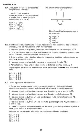 ENLACE08_3°SEC

  104. La ecuación y = 3x – 2 corresponde           105. Observa la siguiente gráfica:
       a la gráfica de una recta.                                      y

      ¿En cuál opción se indica
      respectivamente el valor correcto de
      la pendiente y el punto donde la
      recta intersecta al eje y?                                                    x
                                                                  -2         2
      A)   m    =    -2 ; (0,0)
      B)   m    =    2 ; (0,3)                                          -4
      C)   m    =    -3 ; (0,0)
      D)   m    =    3 ; (0,-2)
                                                         Identifica cuál es la ecuación que le
                                                         corresponde.

                                                         A) y=(x-4)2
                                                         B) y=x2-4
                                                         C) y=x2-2
                                                         D) y=x2+4
  106. A continuación se presenta una serie de instrucciones para trazar una perpendicular a
       una recta, pero las instrucciones están desordenadas.
      1. Haciendo centro en el punto A, traza una circunferencia con un radio igual a AB .
      2. Localizar los puntos en donde se intersectaron las dos circunferencias que dibujaste
      y traza una línea recta que pase por estos puntos.
      3. Traza una línea recta y localiza sobre ella dos puntos, identifica cada punto con las
      letras A y B respectivamente.
      4. Haciendo centro en el punto B, traza una circunferencia de radio AB .
      5. Abre el compás hasta una abertura igual a la distancia que hay entre A y B.
      Elige la opción en la que las instrucciones están en el orden correcto para realizar el
      trazo.

      A)   3,   5,   1,   4,   2
      B)   1,   2,   4,   5,   3
      C)   4,   2,   5,   3,   1
      D)   2,   1,   4,   3,   5

  107. Lee las siguientes instrucciones:

      1. Se traza un segmento que tenga una medida igual a la medida del lado del
      triángulo que se quiera trazar y se le llama A y B a los extremos del segmento.
      2. Haciendo centro en el punto A, traza un arco de radio mayor al segmento AB .
      3. Haciendo centro en el punto A, traza un arco de radio igual al segmento AB .
      4. Haciendo centro en B, traza un arco que tenga un radio menor al segmento AB ,
      intersectando al primer arco.
      5. Haciendo centro en B, traza un arco con radio igual al segmento AB , intersectando
      al primer arco.
      6. Llama “C” al punto de intersección de los dos arcos y une este punto con el punto A
      y el B, para formar el triángulo solicitado.
      Identifica las instrucciones adecuadas para trazar un triángulo equilátero.

      A)   1,   3,   5,   6
      B)   1,   2,   3,   4
      C)   2,   4,   5,   6
      D)   1,   2,   4,   6




                                             20
 