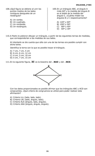 ENLACE08_3°SEC

108. ¿Qué figura se obtiene al unir los                109. En un triángulo ABC, el ángulo A
     puntos medios de los lados                             mide 60º y la medida del ángulo B
     contiguos desiguales de un                             es el doble de la medida del
     rectángulo?                                            ángulo C. ¿Cuánto miden los
                                                            ángulos B y C respectivamente?
    A)   Un   rombo.
    B)   Un   cuadrado.                                    A) 120º y 60º
    C)   Un   romboide.                                    B) 100º y 50º
    D)   Un   rectángulo.                                  C) 80º y 40º
                                                           D) 60º y 30º


110. A Pedro le pidieron dibujar un triángulo, a partir de las siguientes ternas de medidas,
     que corresponderían a las medidas de sus lados.

    Al intentarlo se dio cuenta que sólo con una de las ternas era posible cumplir con
    dicha tarea.
    Identifica la terna con la que es posible trazar el triángulo.
    A)   7   cm,   7   cm,   5 cm
    B)   6   cm,   6   cm,   12 cm
    C)   4   cm,   5   cm,   10 cm
    D)   5   cm,   7   cm,   15 cm

111. En la siguiente figura, AC es la bisectriz del ∠BAD y del ∠BCD .

                                                  B



                                     A                         C



                                                   D

    Con los datos proporcionados es posible afirmar que los triángulos ABC y ACD son
    congruentes. ¿Qué criterio de congruencia se utilizó para poder realizar esta
    afirmación?

    A)   Criterio      LLL (lado, lado, lado).
    B)   Criterio      LAL (lado, ángulo, lado).
    C)   Criterio      ALA (ángulo, lado, ángulo).
    D)   Criterio      AAA (ángulo, ángulo, ángulo).




                                                 21
 