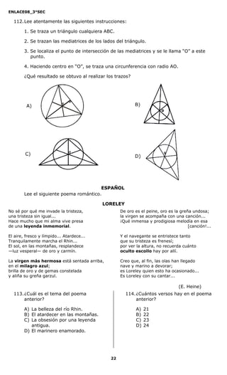 ENLACE08_3°SEC

  112. Lee atentamente las siguientes instrucciones:

        1. Se traza un triángulo cualquiera ABC.

        2. Se trazan las mediatrices de los lados del triángulo.

        3. Se localiza el punto de intersección de las mediatrices y se le llama “O” a este
           punto.

        4. Haciendo centro en “O”, se traza una circunferencia con radio AO.

        ¿Qué resultado se obtuvo al realizar los trazos?




                                         ESPAÑOL
        Lee el siguiente poema romántico.

                                           LORELEY
No sé por qué me invade la tristeza,                De oro es el peine, oro es la greña undosa;
una tristeza sin igual...                           la virgen se acompaña con una canción...
Hace mucho que mi alma vive presa                   ¡Qué inmensa y prodigiosa melodía en esa
de una leyenda inmemorial.                                                            [canción!...

El aire, fresco y límpido... Atardece...            Y el navegante se entristece tanto
Tranquilamente marcha el Rhin...                    que su tristeza es frenesí;
El sol, en las montañas, resplandece                por ver la altura, no recuerda cuánto
—luz vesperal— de oro y carmín.                     oculto escollo hay por allí.

La virgen más hermosa está sentada arriba,          Creo que, al fin, las olas han llegado
en el milagro azul;                                 nave y marino a devorar;
brilla de oro y de gemas constelada                 es Loreley quien esto ha ocasionado...
y aliña su greña garzul.                            Es Loreley con su cantar...

                                                                                 (E. Heine)
  113. ¿Cuál es el tema del poema                     114. ¿Cuántos versos hay en el poema
       anterior?                                           anterior?

        A) La belleza del río Rhin.                        A)   21
        B) El atardecer en las montañas.                   B)   22
        C) La obsesión por una leyenda                     C)   23
           antigua.                                        D)   24
        D) El marinero enamorado.




                                               22
 