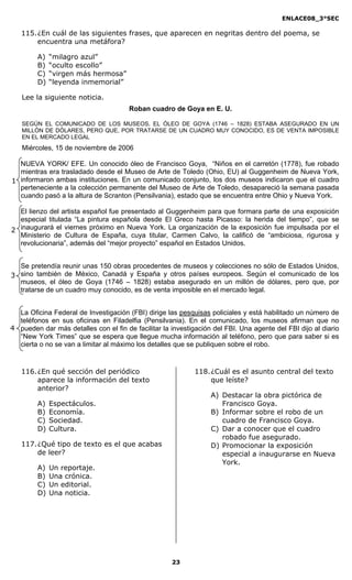 ENLACE08_3°SEC

   115. ¿En cuál de las siguientes frases, que aparecen en negritas dentro del poema, se
        encuentra una metáfora?

         A)   “milagro azul”
         B)   “oculto escollo”
         C)   “virgen más hermosa”
         D)   “leyenda inmemorial”

   Lee la siguiente noticia.
                                       Roban cuadro de Goya en E. U.

   SEGÚN EL COMUNICADO DE LOS MUSEOS, EL ÓLEO DE GOYA (1746 – 1828) ESTABA ASEGURADO EN UN
   MILLÓN DE DÓLARES, PERO QUE, POR TRATARSE DE UN CUADRO MUY CONOCIDO, ES DE VENTA IMPOSIBLE
   EN EL MERCADO LEGAL
   Miércoles, 15 de noviembre de 2006

  NUEVA YORK/ EFE. Un conocido óleo de Francisco Goya, “Niños en el carretón (1778), fue robado
  mientras era trasladado desde el Museo de Arte de Toledo (Ohio, EU) al Guggenheim de Nueva York,
1 informaron ambas instituciones. En un comunicado conjunto, los dos museos indicaron que el cuadro
  perteneciente a la colección permanente del Museo de Arte de Toledo, desapareció la semana pasada
  cuando pasó a la altura de Scranton (Pensilvania), estado que se encuentra entre Ohio y Nueva York.

  El lienzo del artista español fue presentado al Guggenheim para que formara parte de una exposición
  especial titulada “La pintura española desde El Greco hasta Picasso: la herida del tiempo”, que se
2 inaugurará el viernes próximo en Nueva York. La organización de la exposición fue impulsada por el
  Ministerio de Cultura de España, cuya titular, Carmen Calvo, la calificó de “ambiciosa, rigurosa y
  revolucionaria”, además del “mejor proyecto” español en Estados Unidos.


  Se pretendía reunir unas 150 obras procedentes de museos y colecciones no sólo de Estados Unidos,
3 sino también de México, Canadá y España y otros países europeos. Según el comunicado de los
  museos, el óleo de Goya (1746 – 1828) estaba asegurado en un millón de dólares, pero que, por
  tratarse de un cuadro muy conocido, es de venta imposible en el mercado legal.


  La Oficina Federal de Investigación (FBI) dirige las pesquisas policiales y está habilitado un número de
  teléfonos en sus oficinas en Filadelfia (Pensilvania). En el comunicado, los museos afirman que no
4 pueden dar más detalles con el fin de facilitar la investigación del FBI. Una agente del FBI dijo al diario
  “New York Times” que se espera que llegue mucha información al teléfono, pero que para saber si es
  cierta o no se van a limitar al máximo los detalles que se publiquen sobre el robo.


   116. ¿En qué sección del periódico                        118. ¿Cuál es el asunto central del texto
        aparece la información del texto                          que leíste?
        anterior?
                                                                  A) Destacar la obra pictórica de
         A)   Espectáculos.                                          Francisco Goya.
         B)   Economía.                                           B) Informar sobre el robo de un
         C)   Sociedad.                                              cuadro de Francisco Goya.
         D)   Cultura.                                            C) Dar a conocer que el cuadro
                                                                     robado fue asegurado.
   117. ¿Qué tipo de texto es el que acabas                       D) Promocionar la exposición
        de leer?                                                     especial a inaugurarse en Nueva
                                                                     York.
         A)   Un reportaje.
         B)   Una crónica.
         C)   Un editorial.
         D)   Una noticia.




                                                     23
 