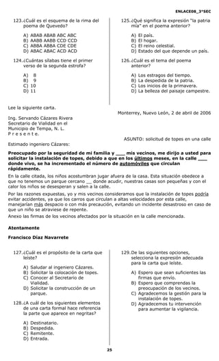 ENLACE08_3°SEC

  123. ¿Cuál es el esquema de la rima del            125. ¿Qué significa la expresión “la patria
       poema de Quevedo?                                  mía” en el poema anterior?

       A)   ABAB   ABAB   ABC ABC                        A)   El país.
       B)   AABB   AABB   CCD CCD                        B)   El hogar.
       C)   ABBA   ABBA   CDE CDE                        C)   El reino celestial.
       D)   ABAC   ABAC   ACD ACD                        D)   Estado del que depende un país.

  124. ¿Cuántas sílabas tiene el primer              126. ¿Cuál es el tema del poema
       verso de la segunda estrofa?                       anterior?

       A) 8                                              A)   Los estragos del tiempo.
       B) 9                                              B)   La despedida de la patria.
       C) 10                                             C)   Los inicios de la primavera.
       D) 11                                             D)   La belleza del paisaje campestre.


Lee la siguiente carta.
                                                    Monterrey, Nuevo León, 2 de abril de 2006
Ing. Servando Cázares Rivera
Secretario de Vialidad en el
Municipio de Tempa, N. L.
P r e s e n t e.
                                                      ASUNTO: solicitud de topes en una calle
Estimado ingeniero Cázares:

Preocupado por la seguridad de mi familia y ___ mis vecinos, me dirijo a usted para
solicitar la instalación de topes, debido a que en los últimos meses, en la calle ___
donde vivo, se ha incrementado el número de automóviles que circulan
rápidamente.
En la calle citada, los niños acostumbran jugar afuera de la casa. Esta situación obedece a
que no tenemos un parque cercano __ donde acudir, nuestras casas son pequeñas y con el
calor los niños se desesperan y salen a la calle.
Por las razones expuestas, yo y mis vecinos consideramos que la instalación de topes podría
evitar accidentes, ya que los carros que circulan a altas velocidades por esta calle,
manejarían más despacio o con más precaución, evitando un incidente desastroso en caso de
que un niño se atraviese de repente.
Anexo las firmas de los vecinos afectados por la situación en la calle mencionada.

Atentamente

Francisco Díaz Navarrete


  127. ¿Cuál es el propósito de la carta que         129. De las siguientes opciones,
       leíste?                                            selecciona la expresión adecuada
                                                          para la carta que leíste.
       A) Saludar al ingeniero Cázares.
       B) Solicitar la colocación de topes.              A) Espero que sean suficientes las
       C) Conocer al Secretario de                          firmas que envío.
          Vialidad.                                      B) Espero que comprendas la
       D) Solicitar la construcción de un                   preocupación de los vecinos.
          parque.                                        C) Agradecemos la gestión para la
                                                            instalación de topes.
  128. ¿A cuál de los siguientes elementos               D) Agradecemos tu intervención
       de una carta formal hace referencia                  para aumentar la vigilancia.
       la parte que aparece en negritas?

       A)   Destinatario.
       B)   Despedida.
       C)   Remitente.
       D)   Entrada.

                                               25
 