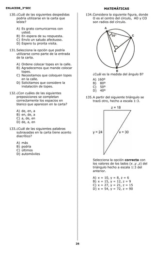 ENLACE08_3°SEC                                                     MATEMÁTICAS
  130. ¿Cuál de las siguientes despedidas         134. Considera la siguiente figura, donde
       podría utilizarse en la carta que               O es el centro del círculo, AO y CO
       leíste?                                         son radios del círculo.

      A) Es grato comunicarnos con                                 A
         usted.
      B) En espera de su respuesta.                                      50°              C
      C) Envío un saludo afectuoso.
      D) Espero tu pronta visita.

  131. Selecciona la opción que podría
       utilizarse como parte de la entrada
       de la carta.

      A) Ordene colocar topes en la calle.
      B) Agradecemos que mande colocar
         topes.                                                                  B
      C) Necesitamos que coloquen topes               ¿Cuál es la medida del ángulo B?
         en la calle.                                 A) 160º
      D) Solicitamos que considere la                 B) 80º
         instalación de topes.                        C) 50º
                                                      D) 40º
  132. ¿Con cuáles de las siguientes
       preposiciones se completan                 135. A partir del siguiente triángulo se
       correctamente los espacios en                   trazó otro, hecho a escala 1:3.
       blanco que aparecen en la carta?

      A)   de, en, a
      B)   en, de, a
      C)   a, de, en
      D)   de, a, en

  133. ¿Cuál de las siguientes palabras
       subrayadas en la carta tiene acento
       diacrítico?

      A)   más
      B)   podría
      C)   últimos
      D)   automóviles
                                                      Selecciona la opción correcta con
                                                      los valores de los lados (x ,y ,z) del
                                                      triángulo hecho a escala 1:3 del
                                                      anterior.

                                                      A)   x   =   10,   y   =   8, z = 6
                                                      B)   x   =   15,   y   =   12, z = 9
                                                      C)   x   =   27,   y   =   21, z = 15
                                                      D)   x   =   54,   y   =   72, z = 90




                                             26
 