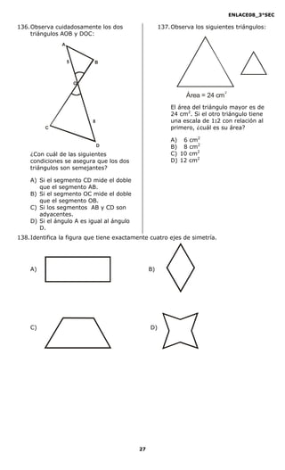 ENLACE08_3°SEC

136. Observa cuidadosamente los dos                  137. Observa los siguientes triángulos:
     triángulos AOB y DOC:
                A


                    5       B



                        O
                                                                              2
                                                               Área = 24 cm
                                                         El área del triángulo mayor es de
                                                         24 cm2. Si el otro triángulo tiene
                            8                            una escala de 1:2 con relación al
          C                                              primero, ¿cuál es su área?

                                                         A) 6 cm2
                                D                        B) 8 cm2
    ¿Con cuál de las siguientes                          C) 10 cm2
    condiciones se asegura que los dos                   D) 12 cm2
    triángulos son semejantes?

    A) Si el segmento CD mide el doble
       que el segmento AB.
    B) Si el segmento OC mide el doble
       que el segmento OB.
    C) Si los segmentos AB y CD son
       adyacentes.
    D) Si el ángulo A es igual al ángulo
       D.
138. Identifica la figura que tiene exactamente cuatro ejes de simetría.




    A)                                          B)




    C)                                          D)




                                           27
 