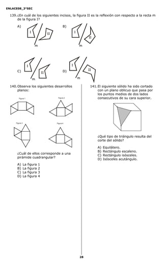 ENLACE08_3°SEC

  139. ¿En cuál de los siguientes incisos, la figura II es la reflexión con respecto a la recta m
       de la figura I?

       A)                                 B)




       C)                                 D)



  140. Observa los siguientes desarrollos             141. El siguiente sólido ha sido cortado
       planos:                                             con un plano oblicuo que pasa por
                                                           los puntos medios de dos lados
         Figura 1                   Figura 2               consecutivos de su cara superior.




      Figura 3                     Figura 4




                                                           ¿Qué tipo de triángulo resulta del
                                                           corte del sólido?

                                                           A)   Equilátero.
                                                           B)   Rectángulo escaleno.
       ¿Cuál de ellos corresponde a una
                                                           C)   Rectángulo isósceles.
       pirámide cuadrangular?
                                                           D)   Isósceles acutángulo.
       A)        La   figura   1
       B)        La   figura   2
       C)        La   figura   3
       D)        La   figura   4




                                               28
 