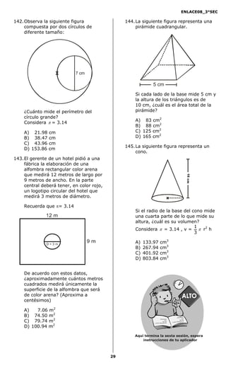 ENLACE08_3°SEC

142. Observa la siguiente figura                 144. La siguiente figura representa una
     compuesta por dos círculos de                    pirámide cuadrangular.
     diferente tamaño:




                   X        7 cm

                                                              5 cm
                                                     Si cada lado de la base mide 5 cm y
                                                     la altura de los triángulos es de
                                                     10 cm, ¿cuál es el área total de la
    ¿Cuánto mide el perímetro del                    pirámide?
    círculo grande?
    Considera π = 3.14                               A) 83 cm2
                                                     B) 88 cm2
    A) 21.98 cm                                      C) 125 cm2
    B) 38.47 cm                                      D) 165 cm2
    C) 43.96 cm
                                                 145. La siguiente figura representa un
    D) 153.86 cm
                                                      cono.
143. El gerente de un hotel pidió a una
     fábrica la elaboración de una
     alfombra rectangular color arena
     que medirá 12 metros de largo por

                                                                                                                         16 cm
     9 metros de ancho. En la parte
     central deberá tener, en color rojo,
     un logotipo circular del hotel que
     medirá 3 metros de diámetro.                                                       x

    Recuerda que π= 3.14
                                                     Si el radio de la base del cono mide
                                                     una cuarta parte de lo que mide su
                                                     altura, ¿cuál es su volumen?
                                                                                 1
                                                     Considera π = 3.14 , v = π r2 h
                                                                                 3

                                                     A)   133.97          cm3
                                                     B)   267.94          cm3
                                                     C)   401.92          cm3
                                                     D)   803.84          cm3


    De acuerdo con estos datos,
    ¿aproximadamente cuántos metros
    cuadrados medirá únicamente la
    superficie de la alfombra que será
    de color arena? (Aproxima a
    centésimos)

    A)   7.06 m2
    B) 74.50 m2                                                                                       df dsa fds
                                                                                                                 a sa



    C) 79.74 m2
                                                                          df dsa fd s asa                       d sa
                                                                                    d sa                    dsa dsa
                                                                                                                     S
                                                                                                          sasde rce
                                                                               dsa d sa
                                                                                            d asda s jd a
                                                               d as das jdas a sd er ceS


    D) 100.94 m2

                                                     Aquí termina la sexta sesión, espera
                                                         instrucciones de tu aplicador



                                            29
 