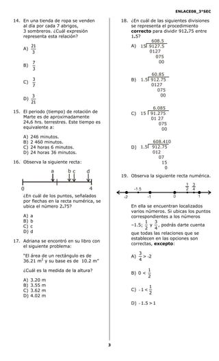 ENLACE08_3°SEC

14. En una tienda de ropa se venden            18. ¿En cuál de las siguientes divisiones
    al día por cada 7 abrigos,                     se representa el procedimiento
    3 sombreros. ¿Cuál expresión                   correcto para dividir 912.75 entre
    representa esta relación?                      1.5?
                                                            608.5
         21                                        A) 15 9127.5
    A)
         3                                                 0127
                                                              075
         7                                                      00
    B)
         3
                                                            60.85
         3                                         B)   1.5 912.75
    C)
         7                                                  0127
                                                              075
         3                                                      00
    D)
         21
                                                               6.085
15. El periodo (tiempo) de rotación de             C)   15    91.275
    Marte es de aproximadamente                               01 27
    24.6 hrs. terrestres. Este tiempo es                         075
    equivalente a:                                                 00
    A)   246 minutos.
    B)   2 460 minutos.                                           608.410
    C)   24 horas 6 minutos.                       D) 1.5         912.75
    D)   24 horas 36 minutos.                                     012
                                                                    07
16. Observa la siguiente recta:                                       15
                                                                       0
                    a    bc       d
                                               19. Observa la siguiente recta numérica.


   0                              4
    ¿En cuál de los puntos, señalados
    por flechas en la recta numérica, se
    ubica el número 2.75?                          En ella se encuentran localizados
                                                   varios números. Si ubicas los puntos
    A)   a                                         correspondientes a los números
    B)   b                                                1   3
    C)   c                                         –1.5;    y , podrás darte cuenta
                                                          2   4
    D)   d                                         que todas las relaciones que se
                                                   establecen en las opciones son
17. Adriana se encontró en su libro con
                                                   correctas, excepto:
    el siguiente problema:
                                                        3
    “El área de un rectángulo es de                A)     > -2
    36.21 m2 y su base es de 10.2 m”                    4

    ¿Cuál es la medida de la altura?                          1
                                                   B) 0 <
                                                              2
    A)   3.20   m
    B)   3.55   m                                             1
    C)   3.62   m                                  C) - 1 <
                                                              2
    D)   4.02   m
                                                   D) - 1.5 > 1




                                           3
 