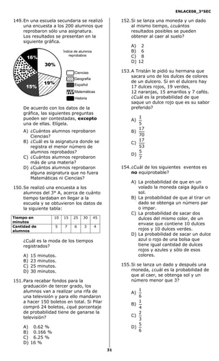 ENLACE08_3°SEC

149. En una escuela secundaria se realizó          152. Si se lanza una moneda y un dado
     una encuesta a los 200 alumnos que                 al mismo tiempo, ¿cuántos
     reprobaron sólo una asignatura.                    resultados posibles se pueden
     Los resultados se presentan en la                  obtener al caer al suelo?
     siguiente gráfica.
                                                       A) 2
                                                       B) 6
                                                       C) 8
                                                       D) 12

                                                   153. A Tristán le pidió su hermana que
                                                        sacara uno de los dulces de colores
                                                        de un dulcero. Si en el dulcero hay
                                                        17 dulces rojos, 19 verdes,
                                                        12 naranjas, 15 amarillos y 7 cafés.
                                                        ¿Cuál es la probabilidad de que
                                                        saque un dulce rojo que es su sabor
    De acuerdo con los datos de la                      preferido?
    gráfica, las siguientes preguntas
    pueden ser contestadas, excepto                       1
                                                       A)
    una de ellas. Elígela.                                5
                                                          17
    A) ¿Cuántos alumnos reprobaron                     B)
       Ciencias?                                          70
    B) ¿Cuál es la asignatura donde se                    17
                                                       C)
       registra el menor número de                        53
       alumnos reprobados?                                5
                                                       D)
    C) ¿Cuántos alumnos reprobaron                        7
       más de una materia?
    D) ¿Cuántos alumnos reprobaron                 154. ¿Cuál de los siguientes eventos es
       alguna asignatura que no fuera                   no equiprobable?
       Matemáticas ni Ciencias?
                                                       A) La probabilidad de que en un
150. Se realizó una encuesta a los                        volado la moneda caiga águila o
     alumnos del 3° A, acerca de cuánto                   sol.
     tiempo tardaban en llegar a la                    B) La probabilidad de que al tirar un
     escuela y se obtuvieron los datos de                 dado se obtenga un número par
     la siguiente tabla:                                  o impar.
                                                       C) La probabilidad de sacar dos
Tiempo en            10   15   25   30   45               dulces del mismo color, de un
minutos
                                                          envase que contiene 10 dulces
Cantidad de          5    7    6    3    4
alumnos                                                   rojos y 10 dulces verdes.
                                                       D) La probabilidad de sacar un dulce
    ¿Cuál es la moda de los tiempos                       azul o rojo de una bolsa que
    registrados?                                          tiene igual cantidad de dulces
                                                          rojos y azules y sólo de esos
    A)   15   minutos.                                    colores.
    B)   23   minutos.
    C)   25   minutos.                             155. Si se lanza un dado y después una
    D)   30   minutos.                                  moneda, ¿cuál es la probabilidad de
                                                        que al caer, se obtenga sol y un
151. Para recabar fondos para la                        número menor que 3?
     graduación de tercer grado, los
     alumnos van a realizar una rifa de                   1
                                                       A)
     una televisión y para ello mandaron                  6
     a hacer 150 boletos en total. Si Pilar               1
                                                       B)
     compró 24 boletos, ¿qué porcentaje                   4
     de probabilidad tiene de ganarse la                  2
     televisión?                                       C)
                                                          3
                                                          5
    A) 0.62 %                                          D)
    B) 0.166 %                                            6
    C) 6.25 %
    D) 16 %
                                              31
 