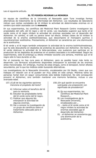 ENLACE08_3°SEC

                                          ESPAÑOL
Lee el siguiente artículo.

                             EL TÉ PODRÍA MEJORAR LA MEMORIA
Un equipo      de científicos de la University of Newcastle upon Tyne investiga formas
alternativas   de tratamiento de la enfermedad del Alzheimer. Los resultados de laboratorio
indican que    ciertas variedades de té inhiben la actividad de determinadas enzimas en el
cerebro que    están asociadas con la memoria.
En sus experimentos, los científicos del Medicinal Plant Research Centre investigaron las
propiedades del café, del té negro y del té verde. Los resultados sugieren que tanto el té
verde como el té negro inhiben la actividad de enzimas asociadas con el desarrollo del
Alzheimer. En cambio, el café no parece tener tal efecto. Ambas clases de té inhiben la
actividad de la enzima acetilcolinesterasa, que descompone el mensajero químico o
neurotransmisor acetilcolina. Precisamente, el Alzheimer se caracteriza por una disminución
de la acetilcolina.
El té verde y el té negro también entorpecen la actividad de la enzima butilrilcolinesterasa,
que ha sido descubierta en depósitos de proteínas de pacientes con Alzheimer. De hecho, el
té verde obstruye la actividad de la beta-secretasa, una sustancia que participa en la
producción de los depósitos de proteínas en el cerebro asociados a la enfermedad. Según los
experimentos, este té prolonga su efecto inhibidor durante una semana, mientras que el té
negro sólo lo hace durante un día.
Por el momento no hay cura para el Alzheimer, pero es posible hacer más lento su
desarrollo. Los fármacos actualmente disponibles entorpecen la actividad de las enzimas
antes mencionadas. Sin embargo, muchas de estas drogas, como el donepezil, tienen efectos
secundarios, por lo que los médicos están buscando alternativas.
Los investigadores de la Newcastle University, encabezados por Ed Okello, creen que sus
trabajos en relación con el té pueden ser muy útiles en este campo. Mientras tanto las
personas harían bien en seguir consumiendo esta bebida tradicional. No sólo conseguirán
prevenir el Alzheimer, sino también mantener una memoria fantástica, incluso a una
avanzada edad.
  157. ¿Cuál de las siguientes opciones             158. ¿En qué opción se encuentra
       menciona el propósito del texto?                  subrayada una preposición con
                                                         significado de procedencia?
       A) Informar sobre el beneficio del té
          para la memoria.                              A) En sus experimentos, los
       B) Estudiar las propiedades tanto                   científicos del Medicinal Plant
          del té verde como del té negro.                  Research...
       C) Publicar que algunos tés                      B) Los investigadores de la
          entorpecen la actividad de                       Newcastle University,
          algunas enzimas.                                 encabezados por...
       D) Dar a conocer la investigación de             C) ...tanto el té verde como el té
          un grupo de científicos sobre el                 negro inhiben la actividad de
          tratamiento adecuado para el                     enzimas asociadas con el
          Alzheimer.                                       desarrollo del Alzheimer.
                                                        D) …el Alzheimer se caracteriza por
                                                           una disminución de la
                                                           acetilcolina.




                                               33
 