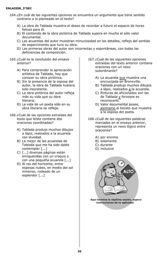 ENLACE08_3°SEC

  164. ¿En cuál de las siguientes opciones se encuentra un argumento que tiene sentido
       contrario a lo planteado en el texto?

      A) La obra de Tablada muestra el deseo de recordar a futuro el espacio de horas
         felices para él.
      B) El contenido de la obra pictórica de Tablada supera en mucho el sólo valor
         documental.
      C) Las acuarelas del autor muestran minuciosidad en los detalles, reflejo del sentido
         de esparcimiento que tuvo su obra.
      D) Las primeras obras del autor son incorrectas y espontáneas, con todas las
         deficiencias de composición.

  165. ¿Cuál es la conclusión del ensayo            167. ¿Cuál de las siguientes opciones
       anterior?                                         extraídas del texto anterior contiene
                                                         oraciones con un nexo
      A) Para comprender la apreciación                  subordinante?
         artística de Tablada, hay que
         conocer su obra pictórica.                     A) La acuarela que muestra una
      B) Sin la presencia de la esposa del                 encrucijada en Bronxville.
         autor, la obra de Tablada hubiera              B) Tablada produjo muchos dibujos
         sido inexistente.                                 a lápiz, realzados a la acuarela.
      C) La obra pictórica del autor refleja            C) Pinturas de aficionados son las
         más su vida que su obra                           de Tablada y forzosos es
         literaria.                                        reconocerlo.
      D) La vida de un poeta sólo en su                 D) Valor documental posee,
         obra literaria se refleja.                        asimismo el boceto que muestra
                                                           a la esposa del poeta.
  166. ¿Cuál de las opciones extraídas del
       texto que leíste contiene dos                168. ¿Cuál de las siguientes palabras
       oraciones coordinadas?                            marcadas en el ensayo anterior,
                                                         representa un nexo lógico entre
      A) Tablada produjo muchos dibujos                  oraciones?
         a lápiz, realzados a la acuarela
         con levedad.                                   A)   por encima
      B) La mejor de las acuarelas de                   B)   solamente
         Tablada que me ha sido dable                   C)   durante
         contemplar [...]                               D)   inclusive
      C) [...] diversas páginas están
         enriquecidas con un croquis o
         con una pequeña acuarela [...]
      D) Al ras del horizonte, entre
         espesas nubes, en medio del sol
         inmenso, rodeado de un
         esplendor [...]


                                                                                                                  a sa
                                                                                                       df dsa fds
                                                                          df dsa fd s asa                        d sa
                                                                                    d sa                     dsa dsa
                                                                                                                      S
                                                                               dsa d sa               da  sasde rce
                                                                                            d asda s j
                                                               d as das jdas a sd er ceS




                                                     Aquí termina la séptima sesión, espera
                                                         instrucciones de tu aplicador




                                               36
 