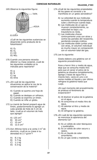CIENCIAS NATURALES
                                                                             ENLACE08_3°SEC

169. Observa la siguientes figura:                  174. ¿Cuál de las siguientes propiedades
                                                         de los gases es correcta y se
                                TAPA                     manifiesta en un globo aerostático?

                                                        A) La velocidad de sus moléculas
                                                           aumenta cuando la temperatura
                                                           sube y disminuye cuando baja.
                                                        B) Las moléculas de un gas se
                                 AGUA                      mueven constantemente, su
                                                           velocidad es baja y su
                                                           trayectoria es recta.
                                                        C) Las moléculas chocan
    ELODEA
                                                           continuamente unas con otras y
    ¿Cuál de las siguientes sustancias se                  contra las paredes del recipiente,
    desprende como producto de la                          perdiendo energía cinética.
    fotosíntesis?                                       D) Las moléculas están juntas unas
                                                           con otras, el volumen individual
    A)   O2                                                es mucho mayor en comparación
    B)   O3                                                con el volumen total del gas.
    C)   CO
    D)   NO2                                        175. Lee lo siguiente:

170. Cuando una persona necesita                        Gisela elabora una gelatina con el
     obtener su masa corporal, ¿cuál de                 siguiente procedimiento:
     las siguientes unidades es la
                                                        Pone a hervir litro y medio de agua,
     indicada para reportarla?
                                                        deja que se consuma medio litro
    A)   g                                              para que al vaciar el polvo de la
    B)   N                                              gelatina se disuelva completamente,
    C)   kg                                             agrega 2 tazas de agua fría y
    D)   Dina                                           mezcla bien, vacía en uno o en
                                                        varios moldes el líquido y por último
171. ¿En cuál de las siguientes                         refrigera la gelatina hasta que
     situaciones se aplica la Ley de la                 cuaje.
     conservación de la materia?
                                                        ¿En qué momento del procedimiento
    A) Cuando        se quema una hoja de               se produce el fenómeno de
       papel.                                           evaporación?
    B) Cuando        se destapa un refresco.
    C) Cuando        se exprime un limón.               A) Al disolver el polvo de la gelatina
    D) Cuando        se infla un globo.                    en el agua.
                                                        B) Al consumirse el medio litro de
172. La mamá de Daniel preparó agua de                     agua.
     limón, posteriormente le agregó un                 C) Al calentar el litro y medio de
     cubo grande de hielo de 5 cm de                       agua.
     lado, ¿cuál es el volumen de hielo                 D) Al refrigerar la gelatina.
     que agregó?
                                                    176. ¿En cuál de las siguientes opciones
    A) 125 cm    3                                       se menciona la apariencia del
    B) 30 cm3                                            elemento Ca?
    C) 15 cm3
    D) 12.5 cm3                                         A) Es un sólido de color blanquizco
                                                           y quebradizo.
173. Don Alfonso tiene a la venta 3 m3 de               B) Es un sólido de color oscuro y
     aluminio, ¿cuál es su masa si su                      opaco.
     densidad es 2.7 g/cm3?                             C) Es un líquido de color
                                                           amarillento.
    A)    8.1   kg                                      D) Es un gas verde y maloliente.
    B)    5.7   kg
    C)    1.1   kg
    D)    0.3   kg



                                               37
 