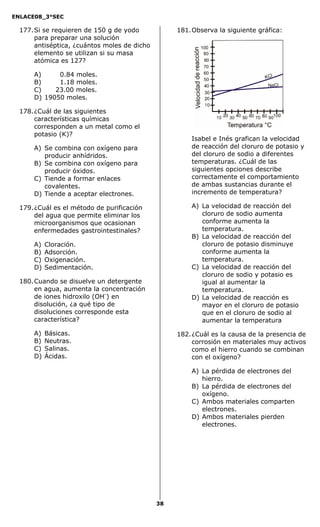 ENLACE08_3°SEC

  177. Si se requieren de 150 g de yodo            181. Observa la siguiente gráfica:
       para preparar una solución
       antiséptica, ¿cuántos moles de dicho
       elemento se utilizan si su masa
       atómica es 127?

      A)     0.84 moles.
      B)     1.18 moles.
      C)    23.00 moles.
      D) 19050 moles.

  178. ¿Cuál de las siguientes
       características químicas
       corresponden a un metal como el
       potasio (K)?
                                                       Isabel e Inés grafican la velocidad
      A) Se combina con oxígeno para                   de reacción del cloruro de potasio y
         producir anhídridos.                          del cloruro de sodio a diferentes
      B) Se combina con oxígeno para                   temperaturas. ¿Cuál de las
         producir óxidos.                              siguientes opciones describe
      C) Tiende a formar enlaces                       correctamente el comportamiento
         covalentes.                                   de ambas sustancias durante el
      D) Tiende a aceptar electrones.                  incremento de temperatura?

  179. ¿Cuál es el método de purificación              A) La velocidad de reacción del
       del agua que permite eliminar los                  cloruro de sodio aumenta
       microorganismos que ocasionan                      conforme aumenta la
       enfermedades gastrointestinales?                   temperatura.
                                                       B) La velocidad de reacción del
      A)   Cloración.                                     cloruro de potasio disminuye
      B)   Adsorción.                                     conforme aumenta la
      C)   Oxigenación.                                   temperatura.
      D)   Sedimentación.                              C) La velocidad de reacción del
                                                          cloruro de sodio y potasio es
  180. Cuando se disuelve un detergente                   igual al aumentar la
       en agua, aumenta la concentración                  temperatura.
       de iones hidroxilo (OH-) en                     D) La velocidad de reacción es
       disolución, ¿a qué tipo de                         mayor en el cloruro de potasio
       disoluciones corresponde esta                      que en el cloruro de sodio al
       característica?                                    aumentar la temperatura

      A)   Básicas.                                182. ¿Cuál es la causa de la presencia de
      B)   Neutras.                                     corrosión en materiales muy activos
      C)   Salinas.                                     como el hierro cuando se combinan
      D)   Ácidas.                                      con el oxígeno?

                                                       A) La pérdida de electrones del
                                                          hierro.
                                                       B) La pérdida de electrones del
                                                          oxígeno.
                                                       C) Ambos materiales comparten
                                                          electrones.
                                                       D) Ambos materiales pierden
                                                          electrones.




                                              38
 