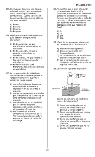 ENLACE08_3°SEC

183. Hay lugares donde se usa basura,             186. Manuel lee que la gran alteración
     estiércol y algas, que se emplean                 provocada por los incendios
     como biomasa para obtener                         forestales presentados en diferentes
     combustibles. ¿Cómo se llama el                   partes del planeta es uno de los
     tipo de combustible que se obtiene                factores que han alterado el ciclo del
     con este método?                                  carbono, ¿cuál es el compuesto que
                                                       con este tipo de fenómenos ha
    A)   Etano.                                        sobrepasado lo que necesita la
    B)   Butano.                                       flora?
    C)   Hexano.
    D)   Propano.                                       A)     O2
                                                        B)     O3
184. ¿Qué proceso realiza el organismo                  C)     CO
     para obtener energía de los                        D)     CO2
     alimentos?
                                                  187. ¿Cuál de las siguientes situaciones
    A) El de reducción, ya que                         es causante de la "lluvia ácida"?
       transforma a los alimentos en
       desechos.                                        A) El humo de los cigarrillos.
    B) El de oxidación, ya que le                       B) El uso de aerosoles con
       permite metabolizar los                             fluorocarbonos.
       alimentos.                                       C) La contaminación de los ríos con
    C) El de análisis, ya que separa a                     desechos industriales ácidos.
       los nutrimentos para poder                       D) Las emanaciones de óxidos de
       asimilarlos.                                        nitrógeno y dióxidos de azufre de
    D) El de sustitución, pues                             algunas industrias.
       transforma los alimentos simples
       en complejos.                              188. Observa el siguiente dispositivo:

185. La concentración del dióxido de
                                                                                 Batería
     carbono en la atmósfera genera el                                            1.5 V
     "efecto invernadero" cuando al
     entrar los rayos solares

    A) son refractados por las nubes
       que hay en la atmósfera y
       regresados en su totalidad al              Electrodos                       Solución
       espacio.                                                      Na           Electrolítica

    B) son en un porcentaje absorbidos
                                                                     Cl
       por la superficie de la Tierra y en
       otro porcentaje regresados al
                                                        ¿Cómo se comporta el electrolito
       espacio.
                                                        dentro del dispositivo?
    C) son absorbidos en su totalidad
       por la Tierra y después                          A) Como una sustancia que se
       regresados al espacio sin tener                     disocia en iones con carga
       ninguna transformación.                             positiva y carga negativa.
    D) son contenidos entre la                          B) Como una sustancia que cambia
       atmósfera y la superficie de la                     sus cargas durante la
       Tierra produciendo más calor y                      conductividad eléctrica.
       energía en forma de radiación                    C) Como una sustancia que se
       infrarroja.                                         disocia en iones diferentes pero
                                                           positivos.
                                                        D) Como una sustancia que no se
                                                           disocia ni tiene cargas.




                                             39
 