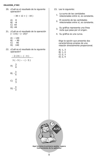 ENLACE08_3°SEC

  20. ¿Cuál es el resultado de la siguiente                                          23. Lee lo siguiente:
      operación?
                                                                                                La suma de las cantidades
                                                                                           1.
           - 38 + 12 + ( - 18 )                                                                 relacionadas entre sí, es constante.

      A) 8                                                                                      El cociente de las cantidades
                                                                                           2.
      B) -8                                                                                     relacionadas entre sí, es constante.
      C) 44
      D) -44                                                                                    Su gráfica representa una línea
                                                                                           3.
                                                                                                recta que pasa por el origen.
  21. ¿Cuál es el resultado de la operación
      (– 115) – (– 25)?                                                                    4. Su gráfica es una curva.

      A) – 140
      B) – 90                                                                                   Elige la opción que presenta dos
      C)    90                                                                                  características propias de una
      D) 140                                                                                    relación directamente proporcional.
  22. ¿Cuál es el resultado de la siguiente                                                     A)   1,   3
      operación?                                                                                B)   1,   4
                                                                                                C)   2,   3
        -2(8) ÷ (-4)                                                                            D)   2,   4
                             =
        3(-5) ÷ -(-5)

             3
      A)
             4

             3
      B) -
             4

             4
      C)
             3

             4
      D) -
             3




                                                                    asasdfasd
                                                                              fd
                                                                   as d
                                        asasdfasdfd                asd asd
                                        as d                       Secredsas
                                        asd asd                              adj sadsa
                                                                                       d
                                        Secredsasadj sadsa d




                              Aquí termina la primera sesión, espera
                                   instrucciones de tu aplicador



                                                               4
 