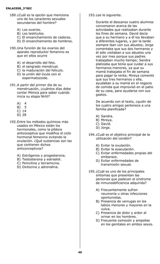 ENLACE08_3°SEC

  189. ¿Cuál es la opción que menciona            193. Lee lo siguiente.
       uno de los caracteres sexuales
       secundarios del hombre?                        Durante el descanso cuatro alumnos
                                                      conversaron acerca de las
      A)   Los ovarios.                               actividades que realizaban durante
      B)   Los testículos.                            los fines de semana. David decía
      C)   El ensanchamiento de caderas.              que a su hermano y a él los llevaban
      D)   El ensanchamiento de hombros.              a diferentes lugares, y por la tarde
                                                      siempre iban con sus abuelos; Jorge
  190. Una función de los ovarios del                 comentaba que sus dos hermanos y
       aparato reproductor femenino es                él sólo visitaban a sus abuelos una
       que en ellos ocurre                            vez por mes porque sus padres
                                                      trabajaban mucho tiempo; Sandra
      A)   el desarrollo del feto.                    platicaba que tenía que cuidar a sus
      B)   el sangrado menstrual.                     hermanos menores, ya que su
      C)   la maduración del folículo.                mamá trabajaba el fin de semana
      D)   la unión del óvulo con el                  para pagar la renta; Mireya comentó
           espermatozoide.                            que sus tres hermanos y ella,
                                                      ayudaban a su mamá en el negocio
  191. A partir del primer día de su
                                                      de comida que improvisó en el patio
       menstruación, ¿cuántos días debe
                                                      de su casa, para ayudarse con sus
       contar Mónica para saber cuándo
                                                      gastos.
       inicia su etapa fértil?
                                                      De acuerdo con el texto, ¿quién de
      A) 4
                                                      los cuatro amigos pertenece a una
      B) 5
                                                      familia planificada?
      C) 14
      D) 28                                           A)   Sandra.
                                                      B)   Mireya.
  192. Entre los métodos químicos más
                                                      C)   David.
       usados en México están los
                                                      D)   Jorge.
       hormonales, como la píldora
       anticoceptiva que modifica el ciclo        194. ¿Cuál es el objetivo principal de la
       hormonal femenino evitando la                   utilización del condón?
       ovulación. ¿Qué sustancias son las
       que contienen dichos                           A) Evitar la ovulación.
       anticonceptivos?                               B) Evitar la eyaculación.
                                                      C) Evitar enfermedades propias del
      A)   Estrógenos y progesterona.                    embarazo.
      B)   Testosterona y estradiol.                  D) Evitar enfermedades de
      C)   Penicilina y terramicina.                     transmisión sexual.
      D)   Oxitocina y adrenalina.
                                                  195. ¿Cuál es uno de los principales
                                                       síntomas que presentan las
                                                       personas que padecen el síndrome
                                                       de inmunodeficiencia adquirida?

                                                      A) Frecuentemente sufren
                                                         neumonía u otras infecciones
                                                         oportunistas.
                                                      B) Presencia de verrugas en los
                                                         labios menores y mayores en la
                                                         vulva.
                                                      C) Presencia de dolor y ardor al
                                                         orinar en los hombres.
                                                      D) Frecuente comezón y ampollas
                                                         en los genitales en ambos sexos.




                                             40
 